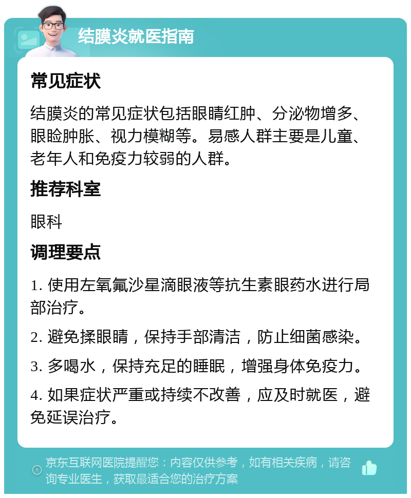 结膜炎就医指南 常见症状 结膜炎的常见症状包括眼睛红肿、分泌物增多、眼睑肿胀、视力模糊等。易感人群主要是儿童、老年人和免疫力较弱的人群。 推荐科室 眼科 调理要点 1. 使用左氧氟沙星滴眼液等抗生素眼药水进行局部治疗。 2. 避免揉眼睛，保持手部清洁，防止细菌感染。 3. 多喝水，保持充足的睡眠，增强身体免疫力。 4. 如果症状严重或持续不改善，应及时就医，避免延误治疗。