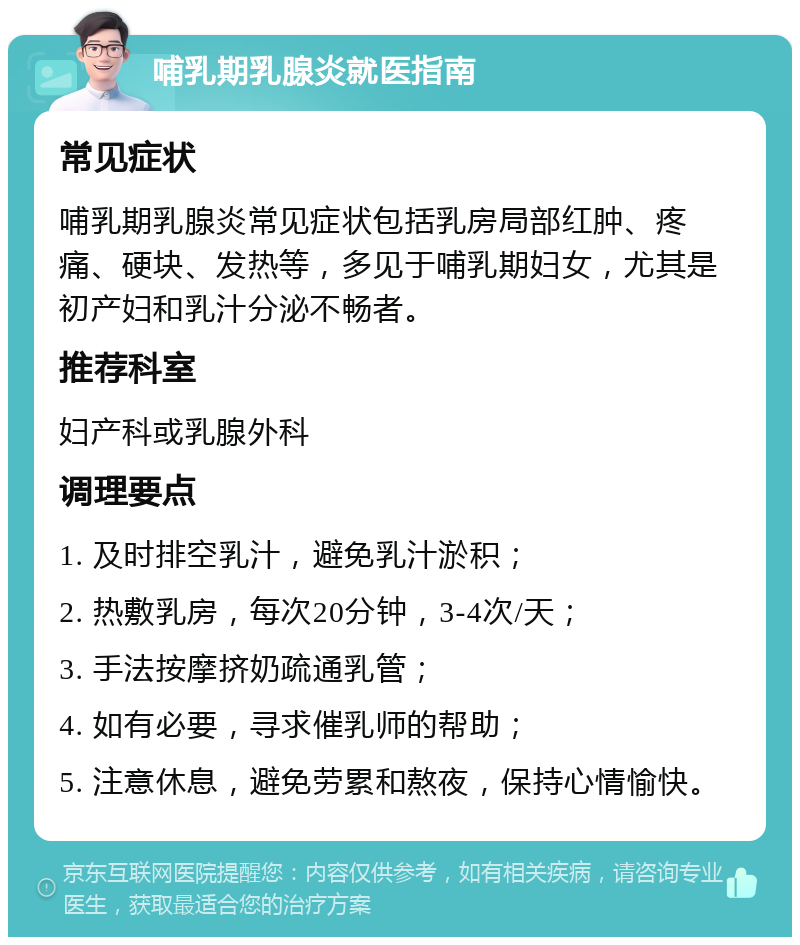 哺乳期乳腺炎就医指南 常见症状 哺乳期乳腺炎常见症状包括乳房局部红肿、疼痛、硬块、发热等，多见于哺乳期妇女，尤其是初产妇和乳汁分泌不畅者。 推荐科室 妇产科或乳腺外科 调理要点 1. 及时排空乳汁，避免乳汁淤积； 2. 热敷乳房，每次20分钟，3-4次/天； 3. 手法按摩挤奶疏通乳管； 4. 如有必要，寻求催乳师的帮助； 5. 注意休息，避免劳累和熬夜，保持心情愉快。