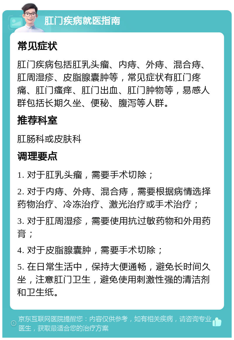 肛门疾病就医指南 常见症状 肛门疾病包括肛乳头瘤、内痔、外痔、混合痔、肛周湿疹、皮脂腺囊肿等，常见症状有肛门疼痛、肛门瘙痒、肛门出血、肛门肿物等，易感人群包括长期久坐、便秘、腹泻等人群。 推荐科室 肛肠科或皮肤科 调理要点 1. 对于肛乳头瘤，需要手术切除； 2. 对于内痔、外痔、混合痔，需要根据病情选择药物治疗、冷冻治疗、激光治疗或手术治疗； 3. 对于肛周湿疹，需要使用抗过敏药物和外用药膏； 4. 对于皮脂腺囊肿，需要手术切除； 5. 在日常生活中，保持大便通畅，避免长时间久坐，注意肛门卫生，避免使用刺激性强的清洁剂和卫生纸。