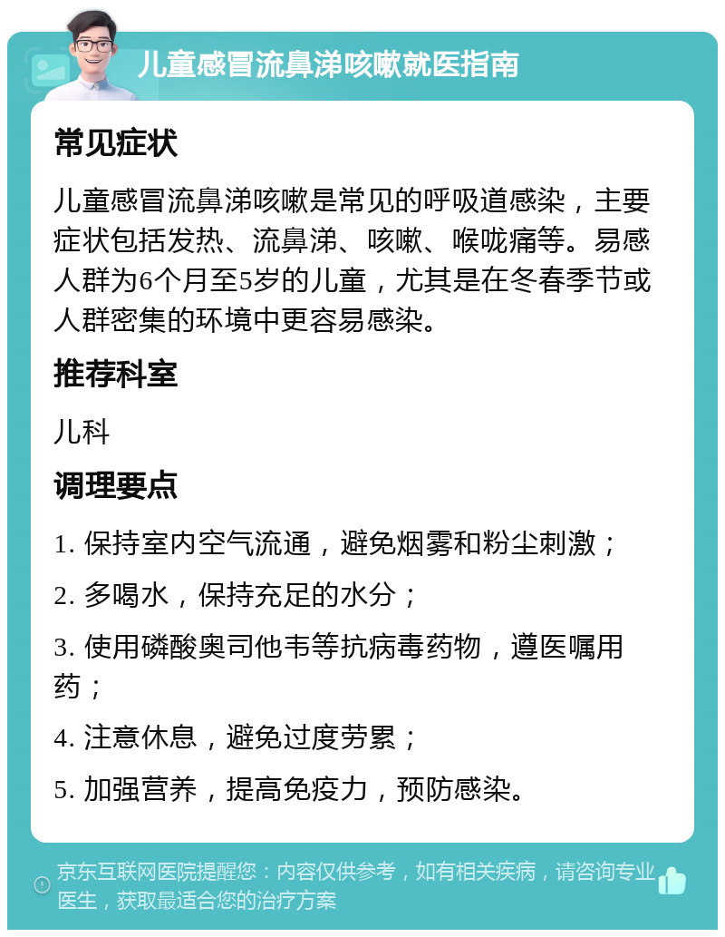 儿童感冒流鼻涕咳嗽就医指南 常见症状 儿童感冒流鼻涕咳嗽是常见的呼吸道感染，主要症状包括发热、流鼻涕、咳嗽、喉咙痛等。易感人群为6个月至5岁的儿童，尤其是在冬春季节或人群密集的环境中更容易感染。 推荐科室 儿科 调理要点 1. 保持室内空气流通，避免烟雾和粉尘刺激； 2. 多喝水，保持充足的水分； 3. 使用磷酸奥司他韦等抗病毒药物，遵医嘱用药； 4. 注意休息，避免过度劳累； 5. 加强营养，提高免疫力，预防感染。