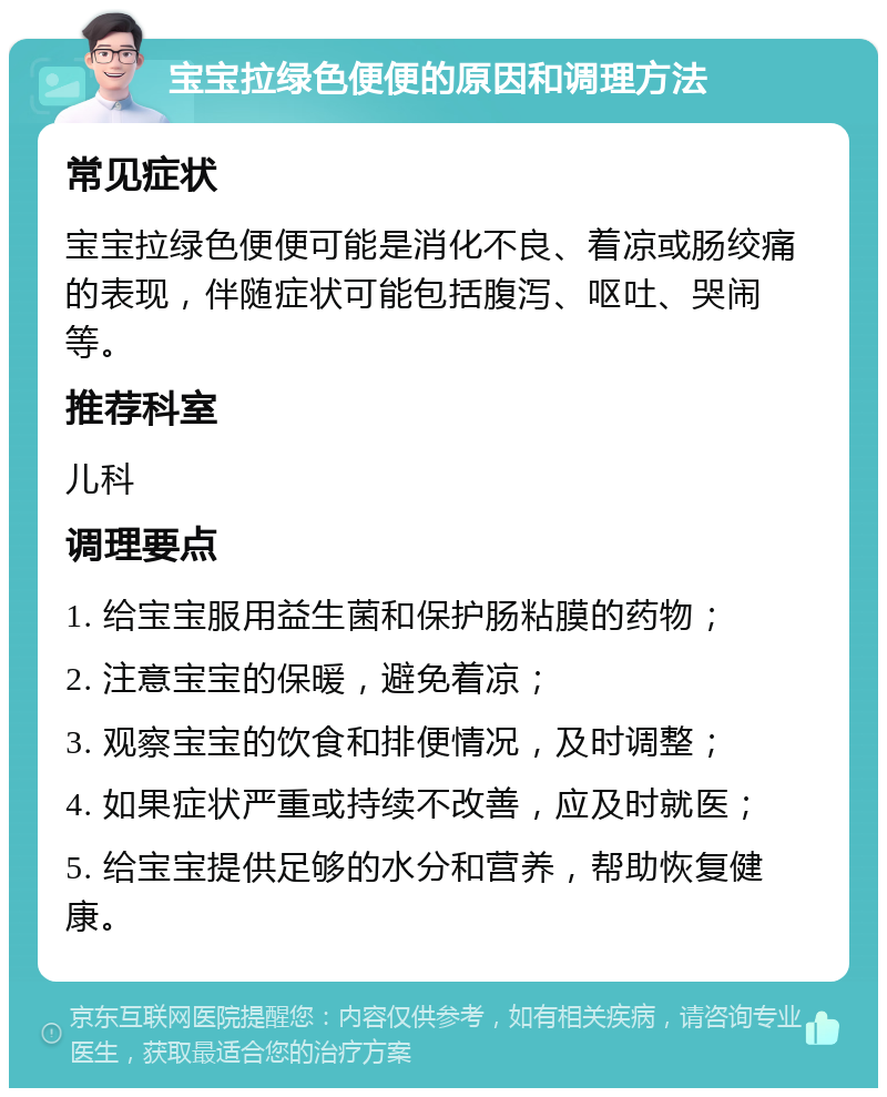 宝宝拉绿色便便的原因和调理方法 常见症状 宝宝拉绿色便便可能是消化不良、着凉或肠绞痛的表现，伴随症状可能包括腹泻、呕吐、哭闹等。 推荐科室 儿科 调理要点 1. 给宝宝服用益生菌和保护肠粘膜的药物； 2. 注意宝宝的保暖，避免着凉； 3. 观察宝宝的饮食和排便情况，及时调整； 4. 如果症状严重或持续不改善，应及时就医； 5. 给宝宝提供足够的水分和营养，帮助恢复健康。