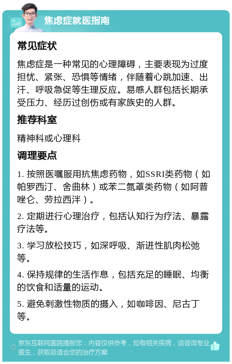 焦虑症就医指南 常见症状 焦虑症是一种常见的心理障碍，主要表现为过度担忧、紧张、恐惧等情绪，伴随着心跳加速、出汗、呼吸急促等生理反应。易感人群包括长期承受压力、经历过创伤或有家族史的人群。 推荐科室 精神科或心理科 调理要点 1. 按照医嘱服用抗焦虑药物，如SSRI类药物（如帕罗西汀、舍曲林）或苯二氮䓬类药物（如阿普唑仑、劳拉西泮）。 2. 定期进行心理治疗，包括认知行为疗法、暴露疗法等。 3. 学习放松技巧，如深呼吸、渐进性肌肉松弛等。 4. 保持规律的生活作息，包括充足的睡眠、均衡的饮食和适量的运动。 5. 避免刺激性物质的摄入，如咖啡因、尼古丁等。