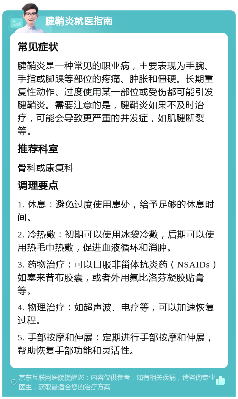 腱鞘炎就医指南 常见症状 腱鞘炎是一种常见的职业病，主要表现为手腕、手指或脚踝等部位的疼痛、肿胀和僵硬。长期重复性动作、过度使用某一部位或受伤都可能引发腱鞘炎。需要注意的是，腱鞘炎如果不及时治疗，可能会导致更严重的并发症，如肌腱断裂等。 推荐科室 骨科或康复科 调理要点 1. 休息：避免过度使用患处，给予足够的休息时间。 2. 冷热敷：初期可以使用冰袋冷敷，后期可以使用热毛巾热敷，促进血液循环和消肿。 3. 药物治疗：可以口服非甾体抗炎药（NSAIDs）如塞来昔布胶囊，或者外用氟比洛芬凝胶贴膏等。 4. 物理治疗：如超声波、电疗等，可以加速恢复过程。 5. 手部按摩和伸展：定期进行手部按摩和伸展，帮助恢复手部功能和灵活性。