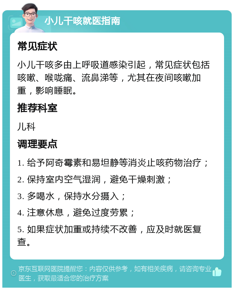 小儿干咳就医指南 常见症状 小儿干咳多由上呼吸道感染引起，常见症状包括咳嗽、喉咙痛、流鼻涕等，尤其在夜间咳嗽加重，影响睡眠。 推荐科室 儿科 调理要点 1. 给予阿奇霉素和易坦静等消炎止咳药物治疗； 2. 保持室内空气湿润，避免干燥刺激； 3. 多喝水，保持水分摄入； 4. 注意休息，避免过度劳累； 5. 如果症状加重或持续不改善，应及时就医复查。