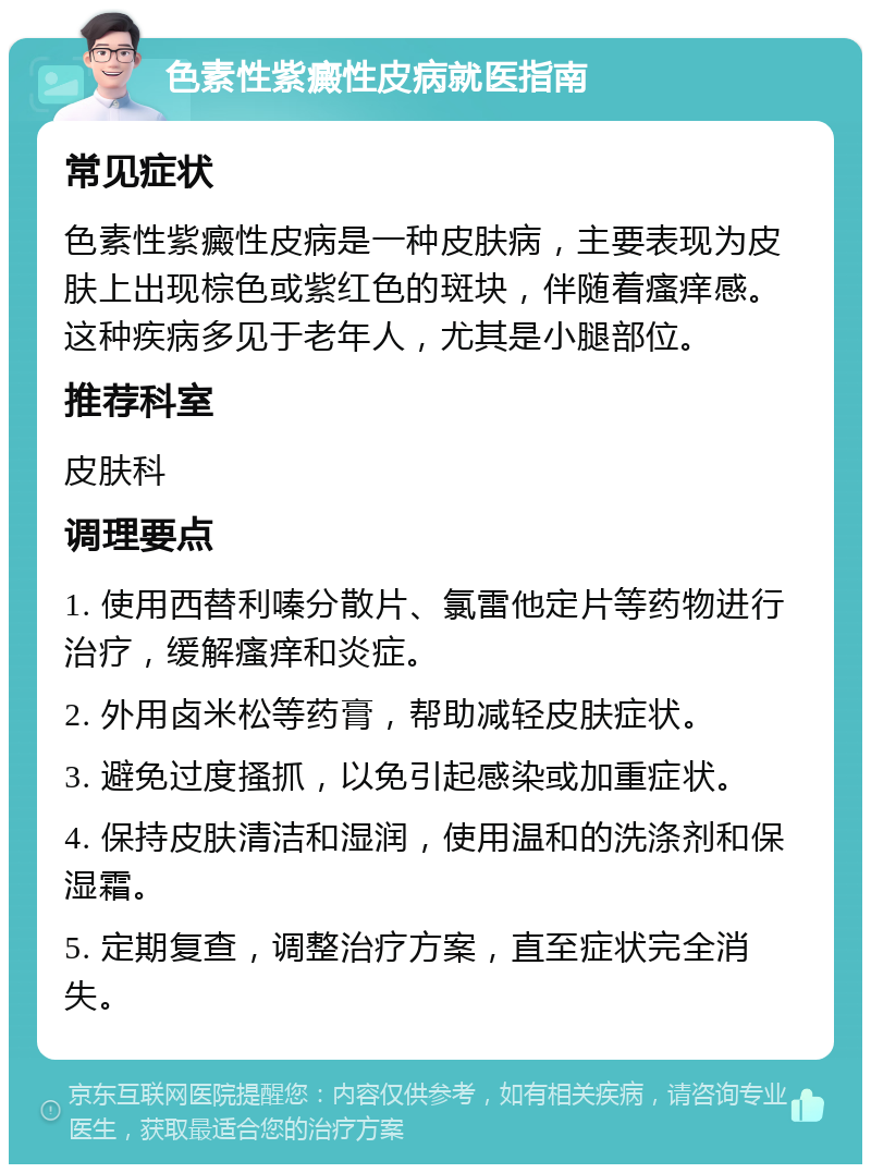 色素性紫癜性皮病就医指南 常见症状 色素性紫癜性皮病是一种皮肤病，主要表现为皮肤上出现棕色或紫红色的斑块，伴随着瘙痒感。这种疾病多见于老年人，尤其是小腿部位。 推荐科室 皮肤科 调理要点 1. 使用西替利嗪分散片、氯雷他定片等药物进行治疗，缓解瘙痒和炎症。 2. 外用卤米松等药膏，帮助减轻皮肤症状。 3. 避免过度搔抓，以免引起感染或加重症状。 4. 保持皮肤清洁和湿润，使用温和的洗涤剂和保湿霜。 5. 定期复查，调整治疗方案，直至症状完全消失。