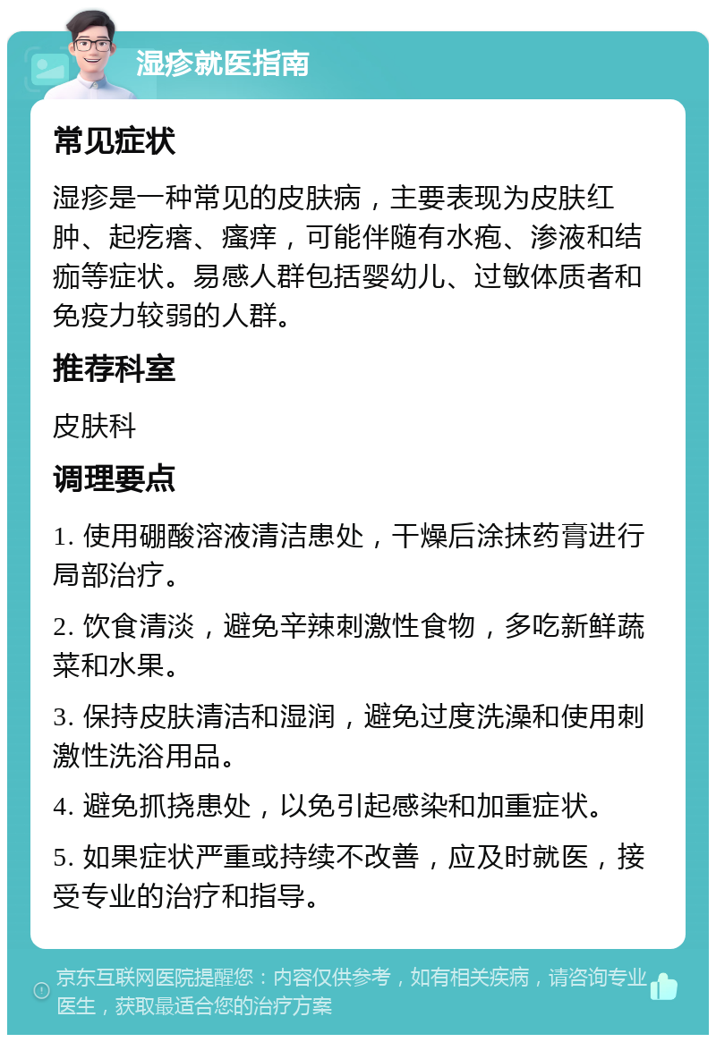 湿疹就医指南 常见症状 湿疹是一种常见的皮肤病，主要表现为皮肤红肿、起疙瘩、瘙痒，可能伴随有水疱、渗液和结痂等症状。易感人群包括婴幼儿、过敏体质者和免疫力较弱的人群。 推荐科室 皮肤科 调理要点 1. 使用硼酸溶液清洁患处，干燥后涂抹药膏进行局部治疗。 2. 饮食清淡，避免辛辣刺激性食物，多吃新鲜蔬菜和水果。 3. 保持皮肤清洁和湿润，避免过度洗澡和使用刺激性洗浴用品。 4. 避免抓挠患处，以免引起感染和加重症状。 5. 如果症状严重或持续不改善，应及时就医，接受专业的治疗和指导。