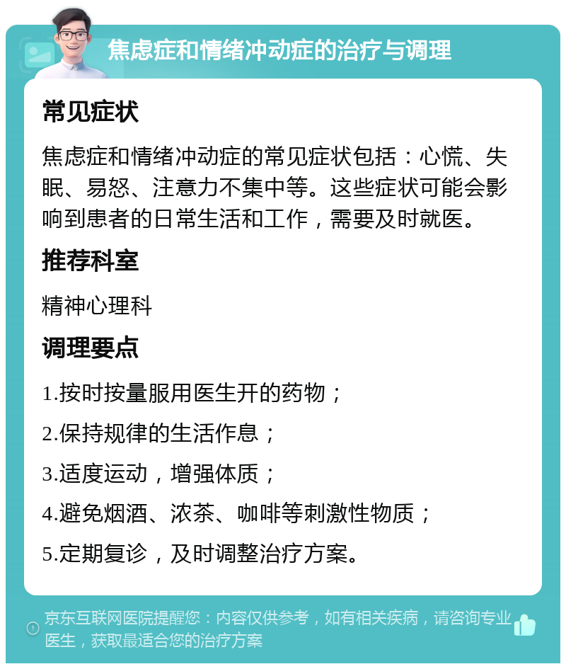 焦虑症和情绪冲动症的治疗与调理 常见症状 焦虑症和情绪冲动症的常见症状包括：心慌、失眠、易怒、注意力不集中等。这些症状可能会影响到患者的日常生活和工作，需要及时就医。 推荐科室 精神心理科 调理要点 1.按时按量服用医生开的药物； 2.保持规律的生活作息； 3.适度运动，增强体质； 4.避免烟酒、浓茶、咖啡等刺激性物质； 5.定期复诊，及时调整治疗方案。