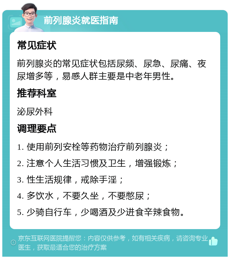 前列腺炎就医指南 常见症状 前列腺炎的常见症状包括尿频、尿急、尿痛、夜尿增多等，易感人群主要是中老年男性。 推荐科室 泌尿外科 调理要点 1. 使用前列安栓等药物治疗前列腺炎； 2. 注意个人生活习惯及卫生，增强锻炼； 3. 性生活规律，戒除手淫； 4. 多饮水，不要久坐，不要憋尿； 5. 少骑自行车，少喝酒及少进食辛辣食物。