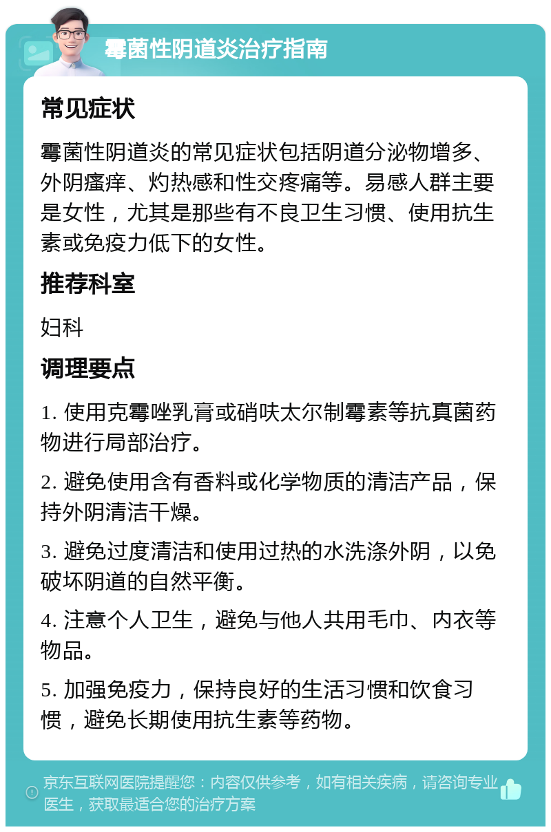 霉菌性阴道炎治疗指南 常见症状 霉菌性阴道炎的常见症状包括阴道分泌物增多、外阴瘙痒、灼热感和性交疼痛等。易感人群主要是女性，尤其是那些有不良卫生习惯、使用抗生素或免疫力低下的女性。 推荐科室 妇科 调理要点 1. 使用克霉唑乳膏或硝呋太尔制霉素等抗真菌药物进行局部治疗。 2. 避免使用含有香料或化学物质的清洁产品，保持外阴清洁干燥。 3. 避免过度清洁和使用过热的水洗涤外阴，以免破坏阴道的自然平衡。 4. 注意个人卫生，避免与他人共用毛巾、内衣等物品。 5. 加强免疫力，保持良好的生活习惯和饮食习惯，避免长期使用抗生素等药物。