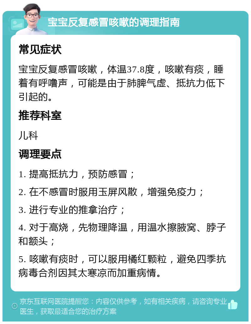 宝宝反复感冒咳嗽的调理指南 常见症状 宝宝反复感冒咳嗽，体温37.8度，咳嗽有痰，睡着有呼噜声，可能是由于肺脾气虚、抵抗力低下引起的。 推荐科室 儿科 调理要点 1. 提高抵抗力，预防感冒； 2. 在不感冒时服用玉屏风散，增强免疫力； 3. 进行专业的推拿治疗； 4. 对于高烧，先物理降温，用温水擦腋窝、脖子和额头； 5. 咳嗽有痰时，可以服用橘红颗粒，避免四季抗病毒合剂因其太寒凉而加重病情。