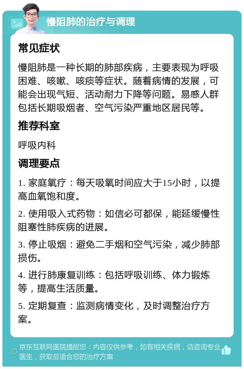 慢阻肺的治疗与调理 常见症状 慢阻肺是一种长期的肺部疾病，主要表现为呼吸困难、咳嗽、咳痰等症状。随着病情的发展，可能会出现气短、活动耐力下降等问题。易感人群包括长期吸烟者、空气污染严重地区居民等。 推荐科室 呼吸内科 调理要点 1. 家庭氧疗：每天吸氧时间应大于15小时，以提高血氧饱和度。 2. 使用吸入式药物：如信必可都保，能延缓慢性阻塞性肺疾病的进展。 3. 停止吸烟：避免二手烟和空气污染，减少肺部损伤。 4. 进行肺康复训练：包括呼吸训练、体力锻炼等，提高生活质量。 5. 定期复查：监测病情变化，及时调整治疗方案。