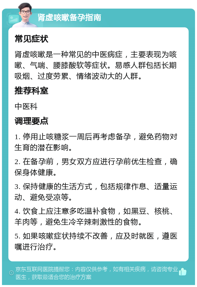 肾虚咳嗽备孕指南 常见症状 肾虚咳嗽是一种常见的中医病症，主要表现为咳嗽、气喘、腰膝酸软等症状。易感人群包括长期吸烟、过度劳累、情绪波动大的人群。 推荐科室 中医科 调理要点 1. 停用止咳糖浆一周后再考虑备孕，避免药物对生育的潜在影响。 2. 在备孕前，男女双方应进行孕前优生检查，确保身体健康。 3. 保持健康的生活方式，包括规律作息、适量运动、避免受凉等。 4. 饮食上应注意多吃温补食物，如黑豆、核桃、羊肉等，避免生冷辛辣刺激性的食物。 5. 如果咳嗽症状持续不改善，应及时就医，遵医嘱进行治疗。