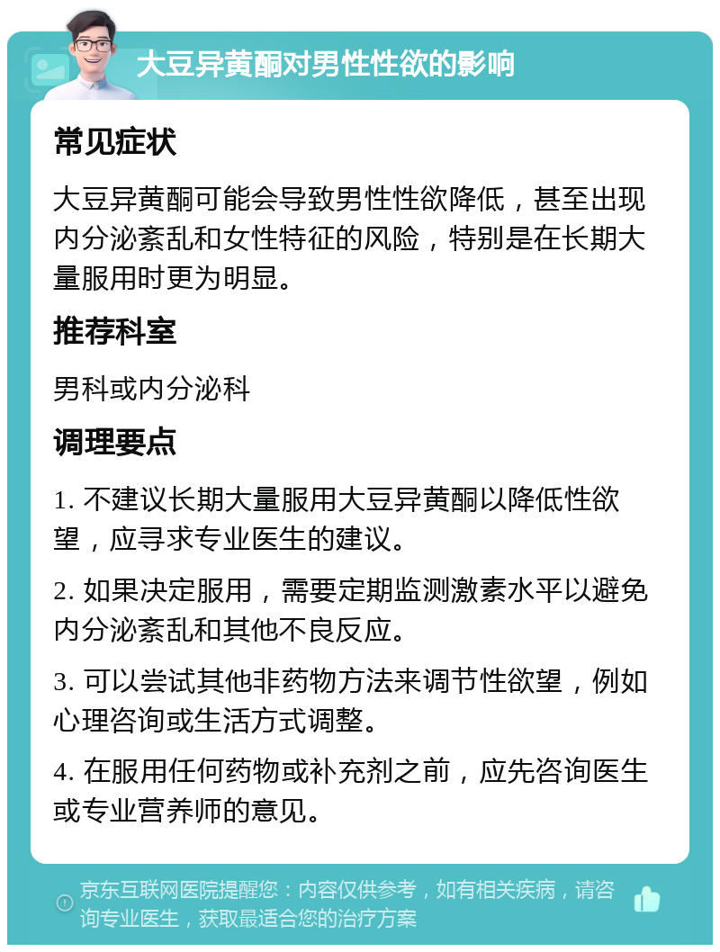 大豆异黄酮对男性性欲的影响 常见症状 大豆异黄酮可能会导致男性性欲降低，甚至出现内分泌紊乱和女性特征的风险，特别是在长期大量服用时更为明显。 推荐科室 男科或内分泌科 调理要点 1. 不建议长期大量服用大豆异黄酮以降低性欲望，应寻求专业医生的建议。 2. 如果决定服用，需要定期监测激素水平以避免内分泌紊乱和其他不良反应。 3. 可以尝试其他非药物方法来调节性欲望，例如心理咨询或生活方式调整。 4. 在服用任何药物或补充剂之前，应先咨询医生或专业营养师的意见。