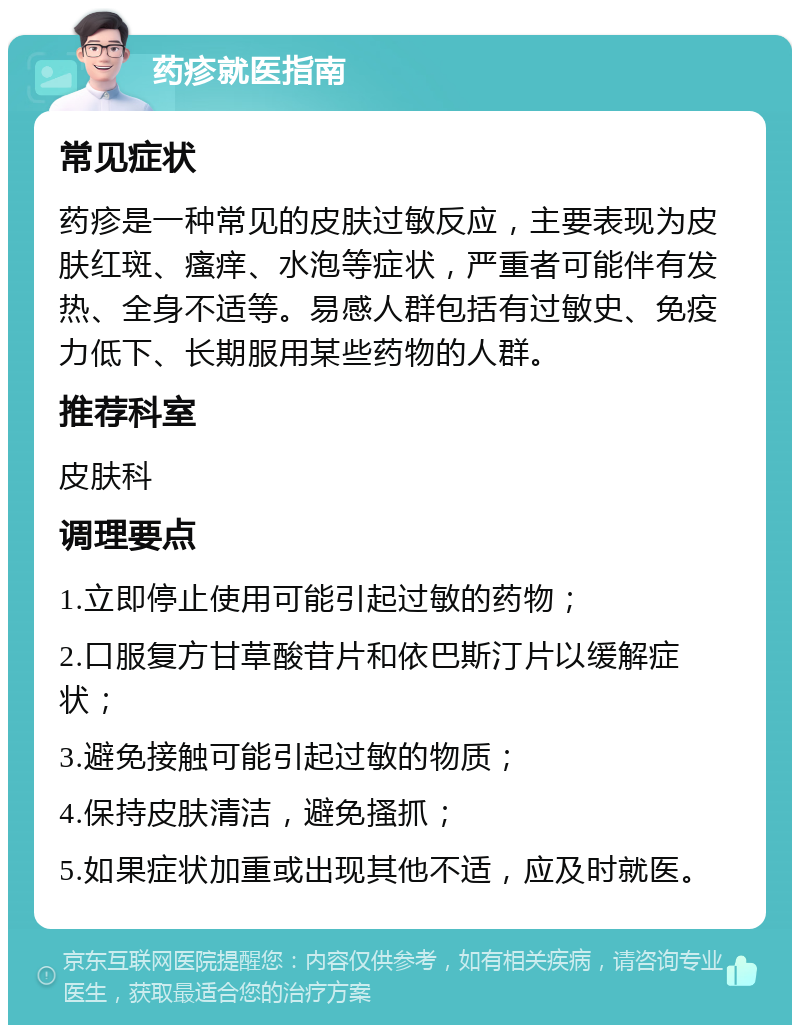 药疹就医指南 常见症状 药疹是一种常见的皮肤过敏反应，主要表现为皮肤红斑、瘙痒、水泡等症状，严重者可能伴有发热、全身不适等。易感人群包括有过敏史、免疫力低下、长期服用某些药物的人群。 推荐科室 皮肤科 调理要点 1.立即停止使用可能引起过敏的药物； 2.口服复方甘草酸苷片和依巴斯汀片以缓解症状； 3.避免接触可能引起过敏的物质； 4.保持皮肤清洁，避免搔抓； 5.如果症状加重或出现其他不适，应及时就医。