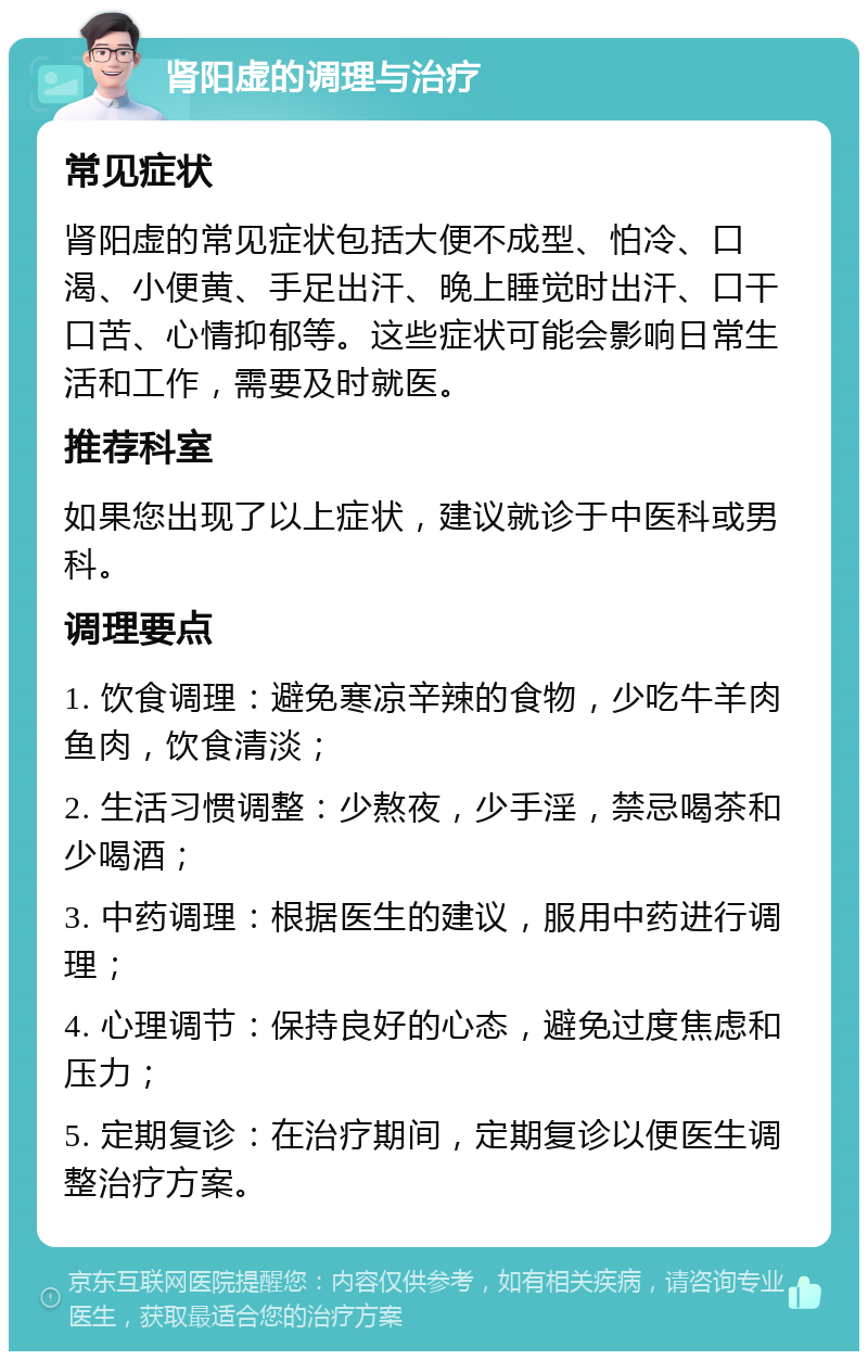 肾阳虚的调理与治疗 常见症状 肾阳虚的常见症状包括大便不成型、怕冷、口渴、小便黄、手足出汗、晚上睡觉时出汗、口干口苦、心情抑郁等。这些症状可能会影响日常生活和工作，需要及时就医。 推荐科室 如果您出现了以上症状，建议就诊于中医科或男科。 调理要点 1. 饮食调理：避免寒凉辛辣的食物，少吃牛羊肉鱼肉，饮食清淡； 2. 生活习惯调整：少熬夜，少手淫，禁忌喝茶和少喝酒； 3. 中药调理：根据医生的建议，服用中药进行调理； 4. 心理调节：保持良好的心态，避免过度焦虑和压力； 5. 定期复诊：在治疗期间，定期复诊以便医生调整治疗方案。