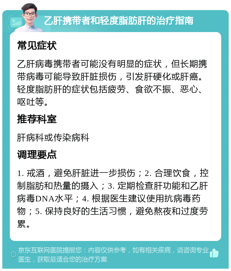 乙肝携带者和轻度脂肪肝的治疗指南 常见症状 乙肝病毒携带者可能没有明显的症状，但长期携带病毒可能导致肝脏损伤，引发肝硬化或肝癌。轻度脂肪肝的症状包括疲劳、食欲不振、恶心、呕吐等。 推荐科室 肝病科或传染病科 调理要点 1. 戒酒，避免肝脏进一步损伤；2. 合理饮食，控制脂肪和热量的摄入；3. 定期检查肝功能和乙肝病毒DNA水平；4. 根据医生建议使用抗病毒药物；5. 保持良好的生活习惯，避免熬夜和过度劳累。