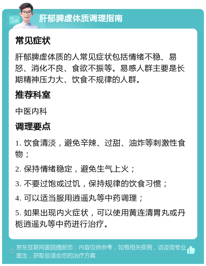 肝郁脾虚体质调理指南 常见症状 肝郁脾虚体质的人常见症状包括情绪不稳、易怒、消化不良、食欲不振等。易感人群主要是长期精神压力大、饮食不规律的人群。 推荐科室 中医内科 调理要点 1. 饮食清淡，避免辛辣、过甜、油炸等刺激性食物； 2. 保持情绪稳定，避免生气上火； 3. 不要过饱或过饥，保持规律的饮食习惯； 4. 可以适当服用逍遥丸等中药调理； 5. 如果出现内火症状，可以使用黄连清胃丸或丹栀逍遥丸等中药进行治疗。