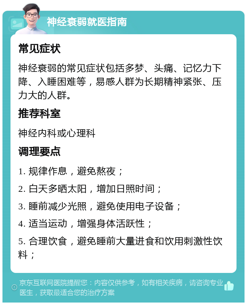 神经衰弱就医指南 常见症状 神经衰弱的常见症状包括多梦、头痛、记忆力下降、入睡困难等，易感人群为长期精神紧张、压力大的人群。 推荐科室 神经内科或心理科 调理要点 1. 规律作息，避免熬夜； 2. 白天多晒太阳，增加日照时间； 3. 睡前减少光照，避免使用电子设备； 4. 适当运动，增强身体活跃性； 5. 合理饮食，避免睡前大量进食和饮用刺激性饮料；