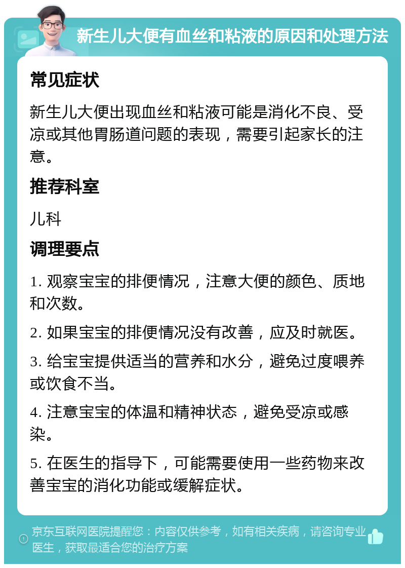 新生儿大便有血丝和粘液的原因和处理方法 常见症状 新生儿大便出现血丝和粘液可能是消化不良、受凉或其他胃肠道问题的表现，需要引起家长的注意。 推荐科室 儿科 调理要点 1. 观察宝宝的排便情况，注意大便的颜色、质地和次数。 2. 如果宝宝的排便情况没有改善，应及时就医。 3. 给宝宝提供适当的营养和水分，避免过度喂养或饮食不当。 4. 注意宝宝的体温和精神状态，避免受凉或感染。 5. 在医生的指导下，可能需要使用一些药物来改善宝宝的消化功能或缓解症状。