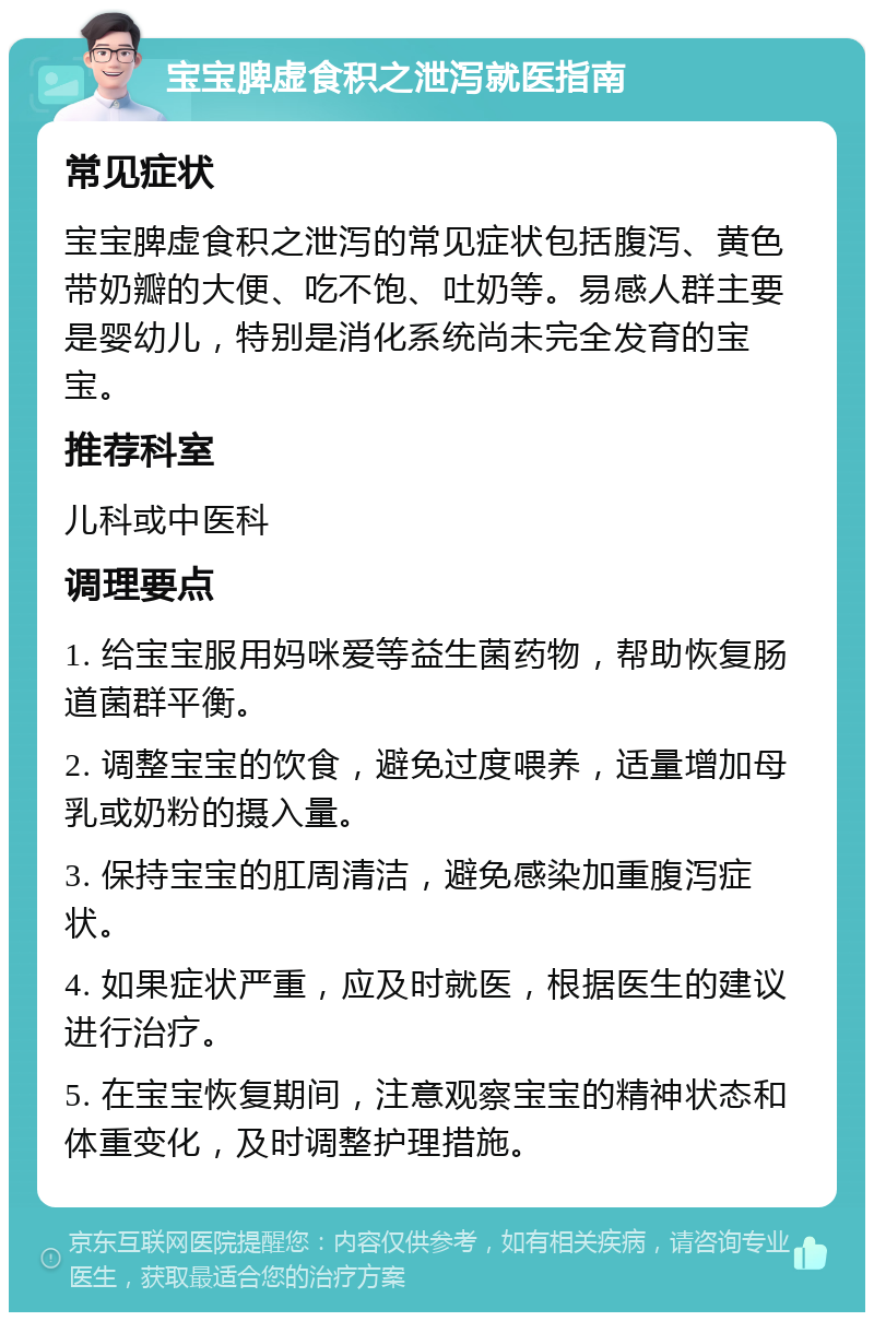 宝宝脾虚食积之泄泻就医指南 常见症状 宝宝脾虚食积之泄泻的常见症状包括腹泻、黄色带奶瓣的大便、吃不饱、吐奶等。易感人群主要是婴幼儿，特别是消化系统尚未完全发育的宝宝。 推荐科室 儿科或中医科 调理要点 1. 给宝宝服用妈咪爱等益生菌药物，帮助恢复肠道菌群平衡。 2. 调整宝宝的饮食，避免过度喂养，适量增加母乳或奶粉的摄入量。 3. 保持宝宝的肛周清洁，避免感染加重腹泻症状。 4. 如果症状严重，应及时就医，根据医生的建议进行治疗。 5. 在宝宝恢复期间，注意观察宝宝的精神状态和体重变化，及时调整护理措施。