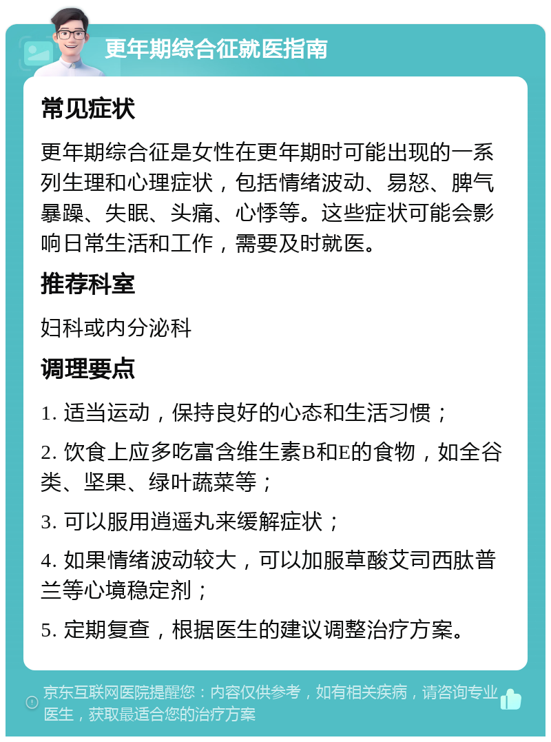 更年期综合征就医指南 常见症状 更年期综合征是女性在更年期时可能出现的一系列生理和心理症状，包括情绪波动、易怒、脾气暴躁、失眠、头痛、心悸等。这些症状可能会影响日常生活和工作，需要及时就医。 推荐科室 妇科或内分泌科 调理要点 1. 适当运动，保持良好的心态和生活习惯； 2. 饮食上应多吃富含维生素B和E的食物，如全谷类、坚果、绿叶蔬菜等； 3. 可以服用逍遥丸来缓解症状； 4. 如果情绪波动较大，可以加服草酸艾司西肽普兰等心境稳定剂； 5. 定期复查，根据医生的建议调整治疗方案。