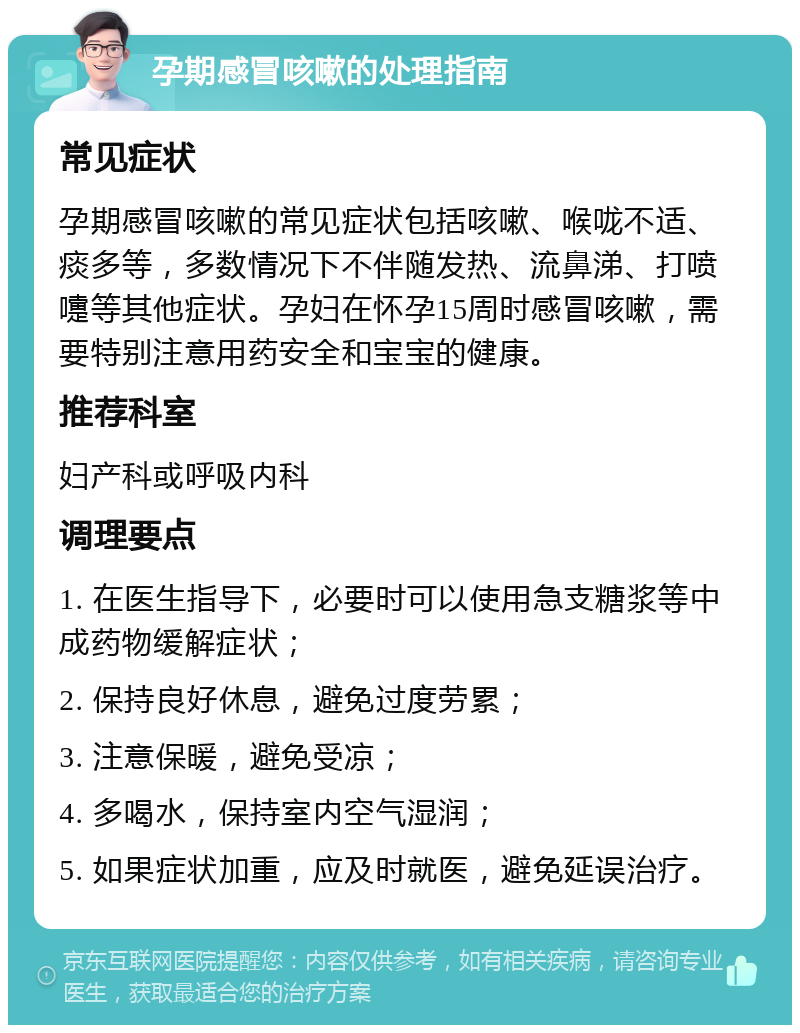 孕期感冒咳嗽的处理指南 常见症状 孕期感冒咳嗽的常见症状包括咳嗽、喉咙不适、痰多等，多数情况下不伴随发热、流鼻涕、打喷嚏等其他症状。孕妇在怀孕15周时感冒咳嗽，需要特别注意用药安全和宝宝的健康。 推荐科室 妇产科或呼吸内科 调理要点 1. 在医生指导下，必要时可以使用急支糖浆等中成药物缓解症状； 2. 保持良好休息，避免过度劳累； 3. 注意保暖，避免受凉； 4. 多喝水，保持室内空气湿润； 5. 如果症状加重，应及时就医，避免延误治疗。