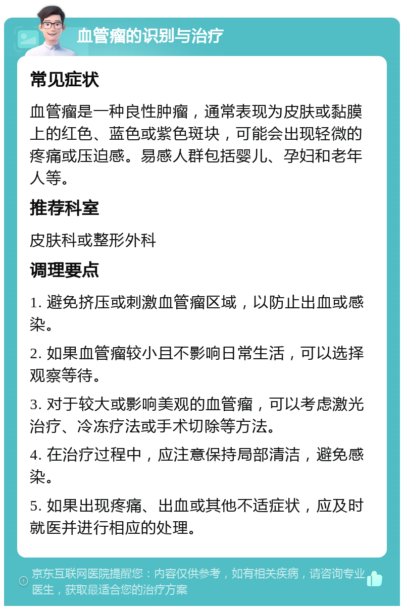 血管瘤的识别与治疗 常见症状 血管瘤是一种良性肿瘤，通常表现为皮肤或黏膜上的红色、蓝色或紫色斑块，可能会出现轻微的疼痛或压迫感。易感人群包括婴儿、孕妇和老年人等。 推荐科室 皮肤科或整形外科 调理要点 1. 避免挤压或刺激血管瘤区域，以防止出血或感染。 2. 如果血管瘤较小且不影响日常生活，可以选择观察等待。 3. 对于较大或影响美观的血管瘤，可以考虑激光治疗、冷冻疗法或手术切除等方法。 4. 在治疗过程中，应注意保持局部清洁，避免感染。 5. 如果出现疼痛、出血或其他不适症状，应及时就医并进行相应的处理。