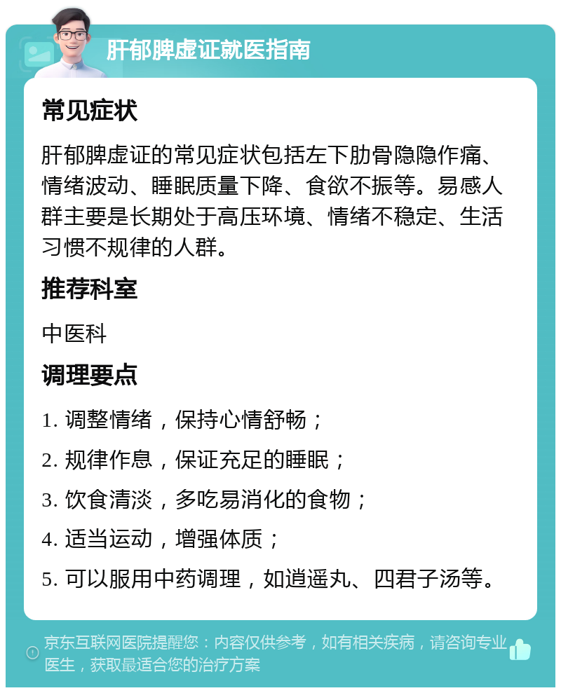 肝郁脾虚证就医指南 常见症状 肝郁脾虚证的常见症状包括左下肋骨隐隐作痛、情绪波动、睡眠质量下降、食欲不振等。易感人群主要是长期处于高压环境、情绪不稳定、生活习惯不规律的人群。 推荐科室 中医科 调理要点 1. 调整情绪，保持心情舒畅； 2. 规律作息，保证充足的睡眠； 3. 饮食清淡，多吃易消化的食物； 4. 适当运动，增强体质； 5. 可以服用中药调理，如逍遥丸、四君子汤等。