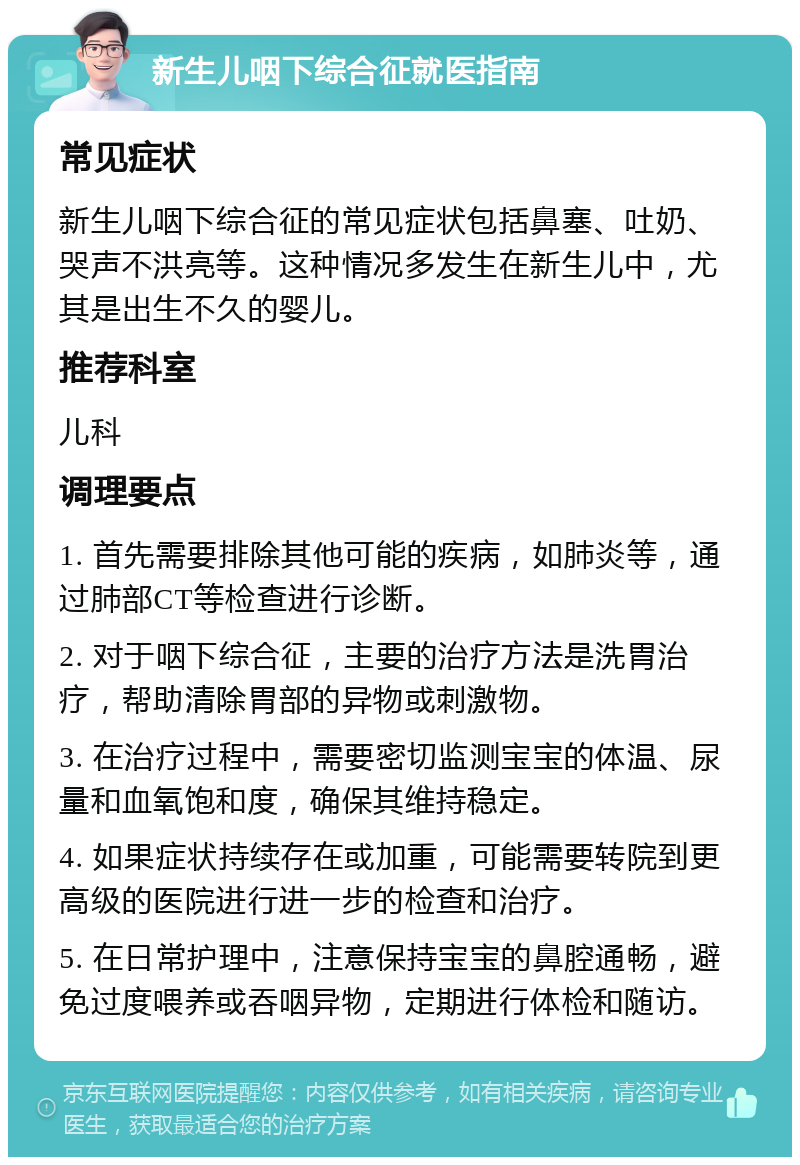 新生儿咽下综合征就医指南 常见症状 新生儿咽下综合征的常见症状包括鼻塞、吐奶、哭声不洪亮等。这种情况多发生在新生儿中，尤其是出生不久的婴儿。 推荐科室 儿科 调理要点 1. 首先需要排除其他可能的疾病，如肺炎等，通过肺部CT等检查进行诊断。 2. 对于咽下综合征，主要的治疗方法是洗胃治疗，帮助清除胃部的异物或刺激物。 3. 在治疗过程中，需要密切监测宝宝的体温、尿量和血氧饱和度，确保其维持稳定。 4. 如果症状持续存在或加重，可能需要转院到更高级的医院进行进一步的检查和治疗。 5. 在日常护理中，注意保持宝宝的鼻腔通畅，避免过度喂养或吞咽异物，定期进行体检和随访。