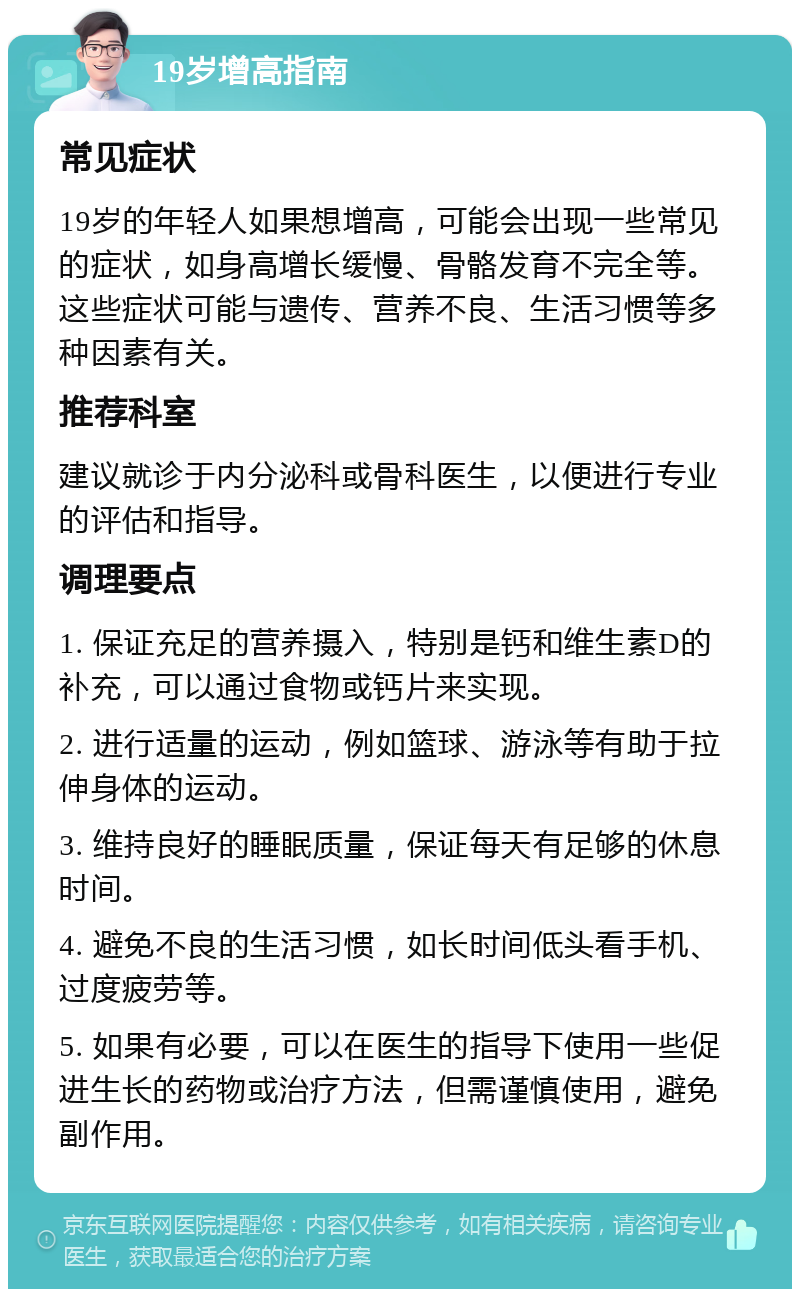 19岁增高指南 常见症状 19岁的年轻人如果想增高，可能会出现一些常见的症状，如身高增长缓慢、骨骼发育不完全等。这些症状可能与遗传、营养不良、生活习惯等多种因素有关。 推荐科室 建议就诊于内分泌科或骨科医生，以便进行专业的评估和指导。 调理要点 1. 保证充足的营养摄入，特别是钙和维生素D的补充，可以通过食物或钙片来实现。 2. 进行适量的运动，例如篮球、游泳等有助于拉伸身体的运动。 3. 维持良好的睡眠质量，保证每天有足够的休息时间。 4. 避免不良的生活习惯，如长时间低头看手机、过度疲劳等。 5. 如果有必要，可以在医生的指导下使用一些促进生长的药物或治疗方法，但需谨慎使用，避免副作用。