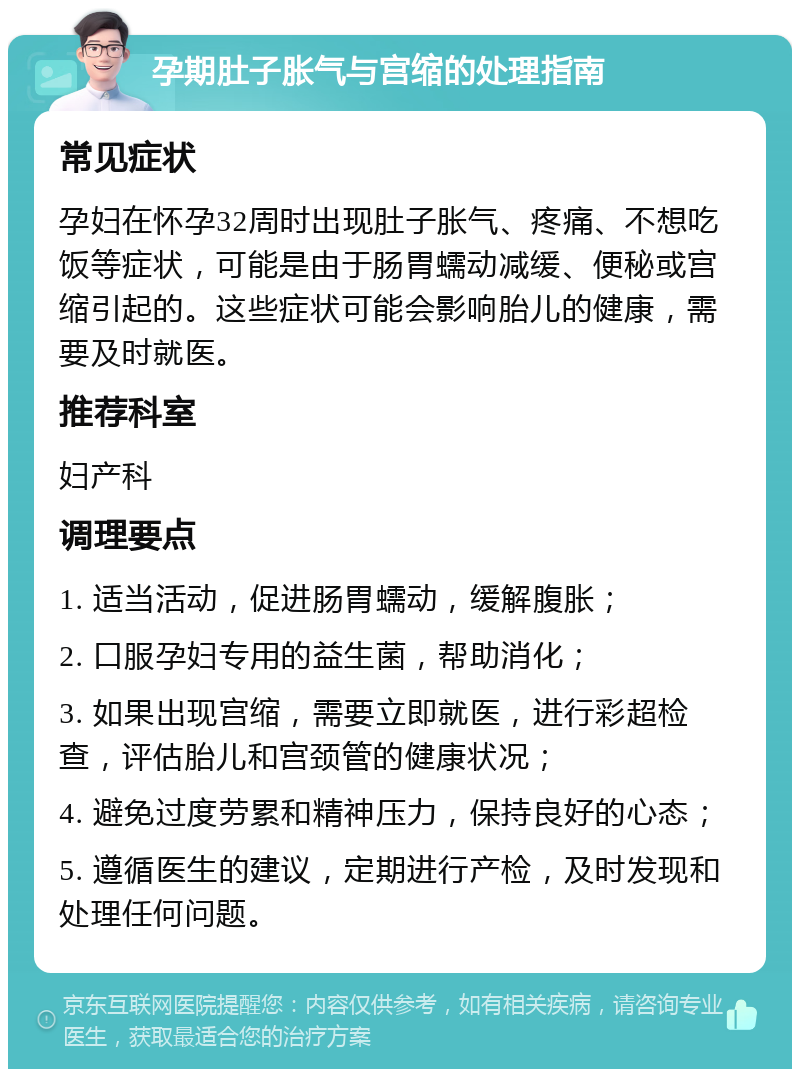 孕期肚子胀气与宫缩的处理指南 常见症状 孕妇在怀孕32周时出现肚子胀气、疼痛、不想吃饭等症状，可能是由于肠胃蠕动减缓、便秘或宫缩引起的。这些症状可能会影响胎儿的健康，需要及时就医。 推荐科室 妇产科 调理要点 1. 适当活动，促进肠胃蠕动，缓解腹胀； 2. 口服孕妇专用的益生菌，帮助消化； 3. 如果出现宫缩，需要立即就医，进行彩超检查，评估胎儿和宫颈管的健康状况； 4. 避免过度劳累和精神压力，保持良好的心态； 5. 遵循医生的建议，定期进行产检，及时发现和处理任何问题。