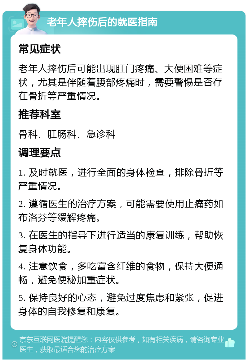 老年人摔伤后的就医指南 常见症状 老年人摔伤后可能出现肛门疼痛、大便困难等症状，尤其是伴随着腰部疼痛时，需要警惕是否存在骨折等严重情况。 推荐科室 骨科、肛肠科、急诊科 调理要点 1. 及时就医，进行全面的身体检查，排除骨折等严重情况。 2. 遵循医生的治疗方案，可能需要使用止痛药如布洛芬等缓解疼痛。 3. 在医生的指导下进行适当的康复训练，帮助恢复身体功能。 4. 注意饮食，多吃富含纤维的食物，保持大便通畅，避免便秘加重症状。 5. 保持良好的心态，避免过度焦虑和紧张，促进身体的自我修复和康复。