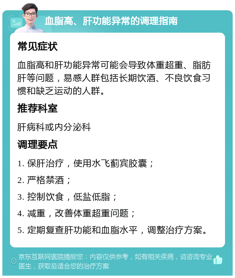 血脂高、肝功能异常的调理指南 常见症状 血脂高和肝功能异常可能会导致体重超重、脂肪肝等问题，易感人群包括长期饮酒、不良饮食习惯和缺乏运动的人群。 推荐科室 肝病科或内分泌科 调理要点 1. 保肝治疗，使用水飞蓟宾胶囊； 2. 严格禁酒； 3. 控制饮食，低盐低脂； 4. 减重，改善体重超重问题； 5. 定期复查肝功能和血脂水平，调整治疗方案。