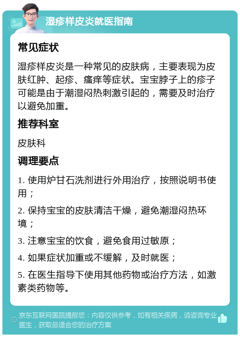 湿疹样皮炎就医指南 常见症状 湿疹样皮炎是一种常见的皮肤病，主要表现为皮肤红肿、起疹、瘙痒等症状。宝宝脖子上的疹子可能是由于潮湿闷热刺激引起的，需要及时治疗以避免加重。 推荐科室 皮肤科 调理要点 1. 使用炉甘石洗剂进行外用治疗，按照说明书使用； 2. 保持宝宝的皮肤清洁干燥，避免潮湿闷热环境； 3. 注意宝宝的饮食，避免食用过敏原； 4. 如果症状加重或不缓解，及时就医； 5. 在医生指导下使用其他药物或治疗方法，如激素类药物等。