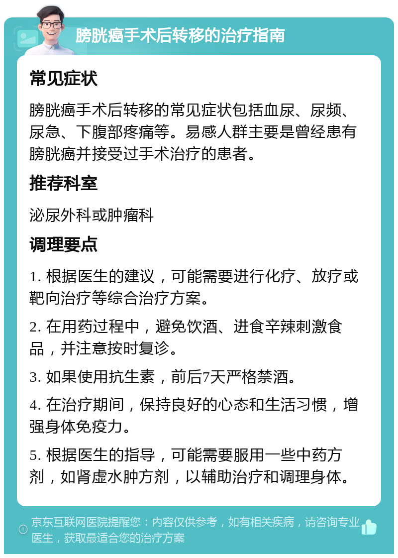 膀胱癌手术后转移的治疗指南 常见症状 膀胱癌手术后转移的常见症状包括血尿、尿频、尿急、下腹部疼痛等。易感人群主要是曾经患有膀胱癌并接受过手术治疗的患者。 推荐科室 泌尿外科或肿瘤科 调理要点 1. 根据医生的建议，可能需要进行化疗、放疗或靶向治疗等综合治疗方案。 2. 在用药过程中，避免饮酒、进食辛辣刺激食品，并注意按时复诊。 3. 如果使用抗生素，前后7天严格禁酒。 4. 在治疗期间，保持良好的心态和生活习惯，增强身体免疫力。 5. 根据医生的指导，可能需要服用一些中药方剂，如肾虚水肿方剂，以辅助治疗和调理身体。