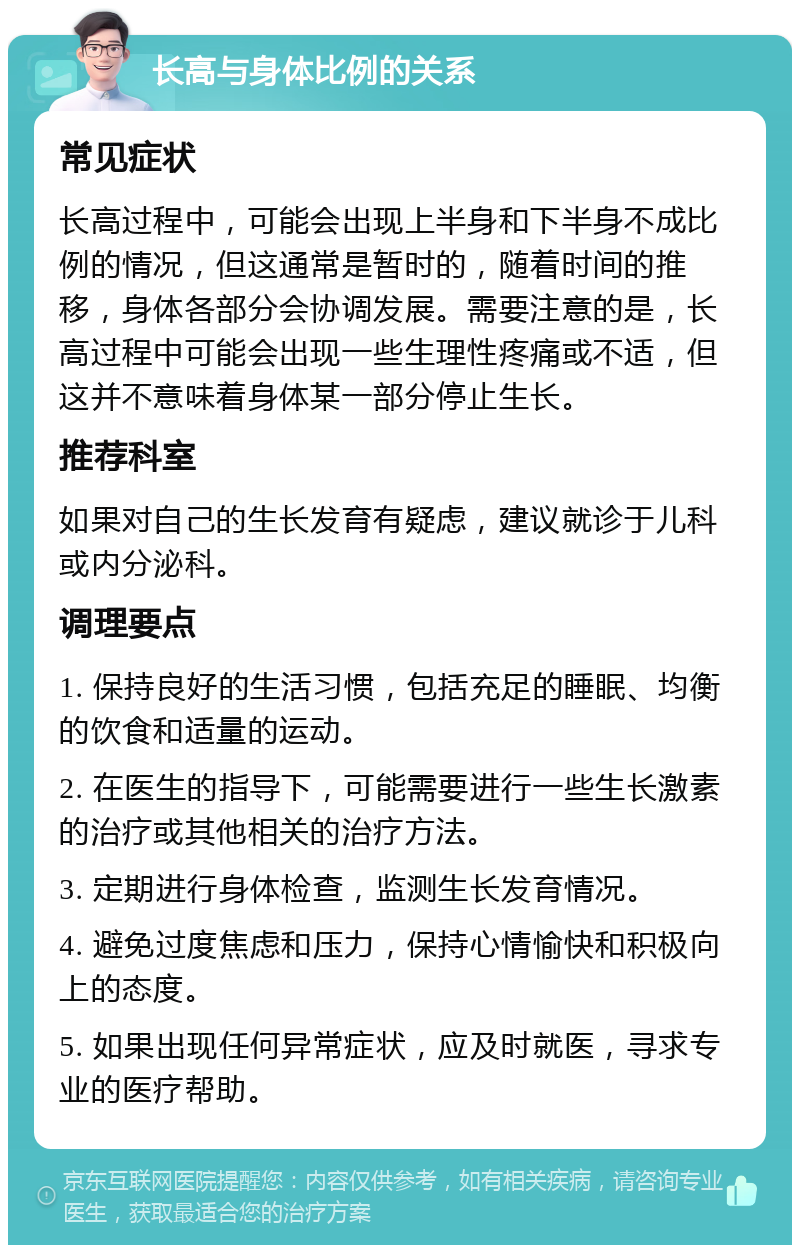 长高与身体比例的关系 常见症状 长高过程中，可能会出现上半身和下半身不成比例的情况，但这通常是暂时的，随着时间的推移，身体各部分会协调发展。需要注意的是，长高过程中可能会出现一些生理性疼痛或不适，但这并不意味着身体某一部分停止生长。 推荐科室 如果对自己的生长发育有疑虑，建议就诊于儿科或内分泌科。 调理要点 1. 保持良好的生活习惯，包括充足的睡眠、均衡的饮食和适量的运动。 2. 在医生的指导下，可能需要进行一些生长激素的治疗或其他相关的治疗方法。 3. 定期进行身体检查，监测生长发育情况。 4. 避免过度焦虑和压力，保持心情愉快和积极向上的态度。 5. 如果出现任何异常症状，应及时就医，寻求专业的医疗帮助。