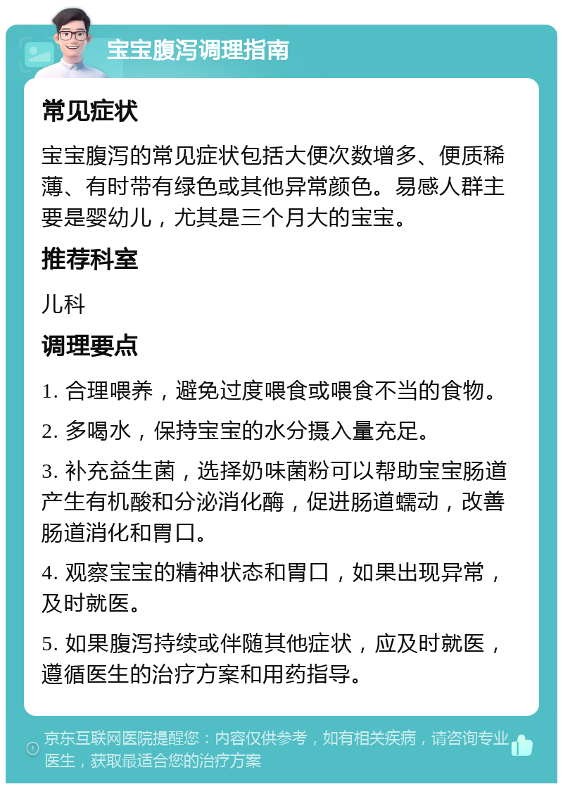 宝宝腹泻调理指南 常见症状 宝宝腹泻的常见症状包括大便次数增多、便质稀薄、有时带有绿色或其他异常颜色。易感人群主要是婴幼儿，尤其是三个月大的宝宝。 推荐科室 儿科 调理要点 1. 合理喂养，避免过度喂食或喂食不当的食物。 2. 多喝水，保持宝宝的水分摄入量充足。 3. 补充益生菌，选择奶味菌粉可以帮助宝宝肠道产生有机酸和分泌消化酶，促进肠道蠕动，改善肠道消化和胃口。 4. 观察宝宝的精神状态和胃口，如果出现异常，及时就医。 5. 如果腹泻持续或伴随其他症状，应及时就医，遵循医生的治疗方案和用药指导。