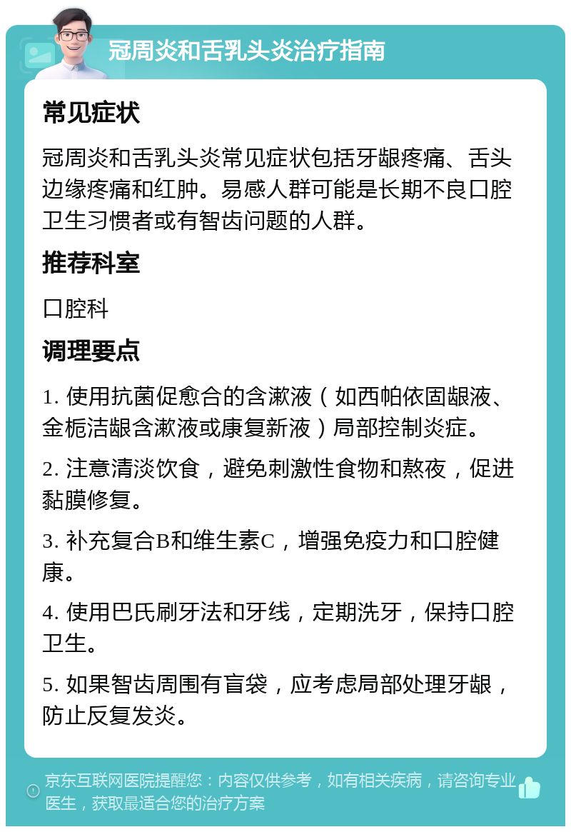 冠周炎和舌乳头炎治疗指南 常见症状 冠周炎和舌乳头炎常见症状包括牙龈疼痛、舌头边缘疼痛和红肿。易感人群可能是长期不良口腔卫生习惯者或有智齿问题的人群。 推荐科室 口腔科 调理要点 1. 使用抗菌促愈合的含漱液（如西帕依固龈液、金栀洁龈含漱液或康复新液）局部控制炎症。 2. 注意清淡饮食，避免刺激性食物和熬夜，促进黏膜修复。 3. 补充复合B和维生素C，增强免疫力和口腔健康。 4. 使用巴氏刷牙法和牙线，定期洗牙，保持口腔卫生。 5. 如果智齿周围有盲袋，应考虑局部处理牙龈，防止反复发炎。