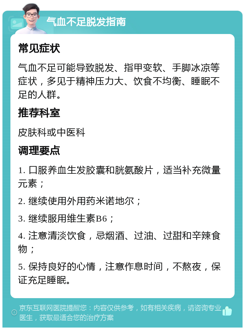 气血不足脱发指南 常见症状 气血不足可能导致脱发、指甲变软、手脚冰凉等症状，多见于精神压力大、饮食不均衡、睡眠不足的人群。 推荐科室 皮肤科或中医科 调理要点 1. 口服养血生发胶囊和胱氨酸片，适当补充微量元素； 2. 继续使用外用药米诺地尔； 3. 继续服用维生素B6； 4. 注意清淡饮食，忌烟酒、过油、过甜和辛辣食物； 5. 保持良好的心情，注意作息时间，不熬夜，保证充足睡眠。