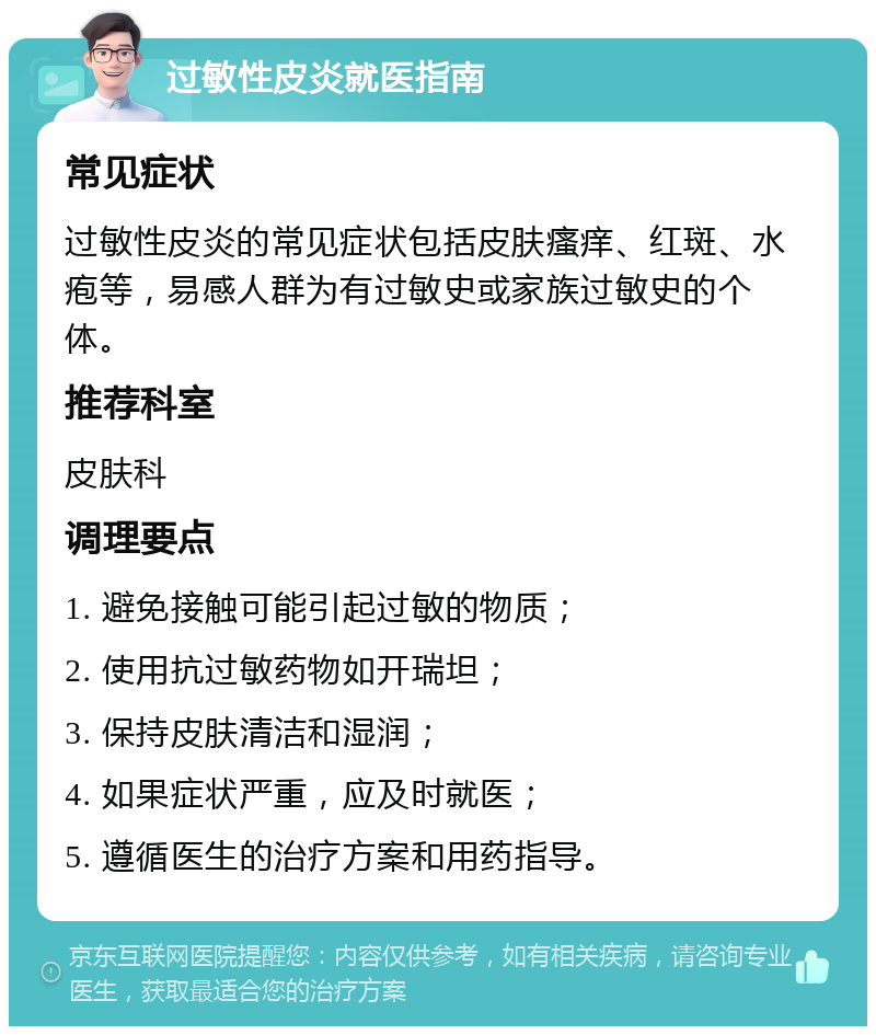 过敏性皮炎就医指南 常见症状 过敏性皮炎的常见症状包括皮肤瘙痒、红斑、水疱等，易感人群为有过敏史或家族过敏史的个体。 推荐科室 皮肤科 调理要点 1. 避免接触可能引起过敏的物质； 2. 使用抗过敏药物如开瑞坦； 3. 保持皮肤清洁和湿润； 4. 如果症状严重，应及时就医； 5. 遵循医生的治疗方案和用药指导。