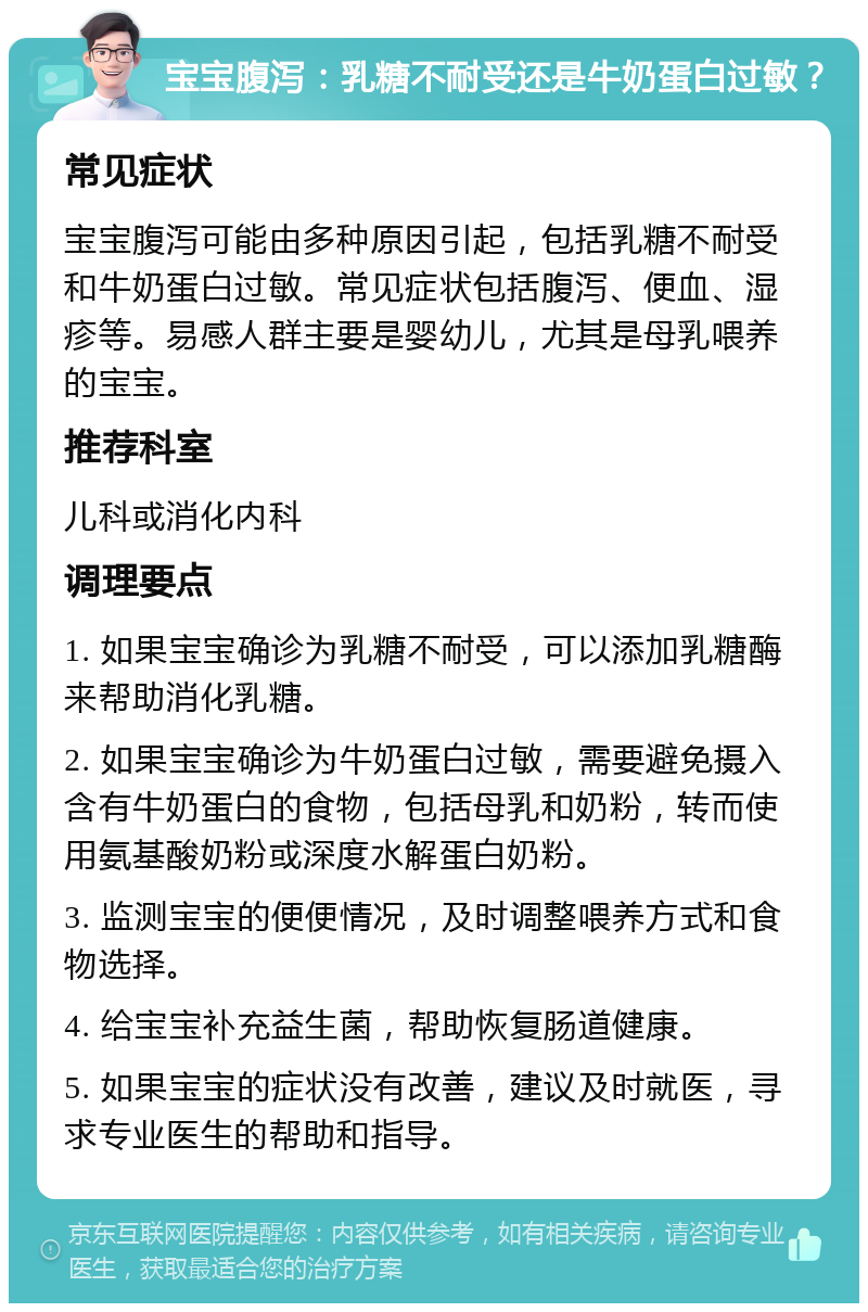 宝宝腹泻：乳糖不耐受还是牛奶蛋白过敏？ 常见症状 宝宝腹泻可能由多种原因引起，包括乳糖不耐受和牛奶蛋白过敏。常见症状包括腹泻、便血、湿疹等。易感人群主要是婴幼儿，尤其是母乳喂养的宝宝。 推荐科室 儿科或消化内科 调理要点 1. 如果宝宝确诊为乳糖不耐受，可以添加乳糖酶来帮助消化乳糖。 2. 如果宝宝确诊为牛奶蛋白过敏，需要避免摄入含有牛奶蛋白的食物，包括母乳和奶粉，转而使用氨基酸奶粉或深度水解蛋白奶粉。 3. 监测宝宝的便便情况，及时调整喂养方式和食物选择。 4. 给宝宝补充益生菌，帮助恢复肠道健康。 5. 如果宝宝的症状没有改善，建议及时就医，寻求专业医生的帮助和指导。