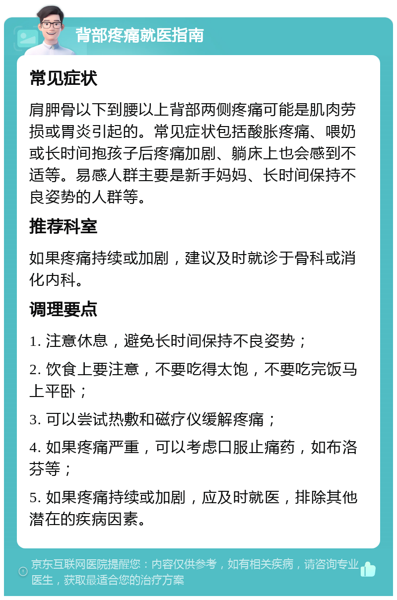 背部疼痛就医指南 常见症状 肩胛骨以下到腰以上背部两侧疼痛可能是肌肉劳损或胃炎引起的。常见症状包括酸胀疼痛、喂奶或长时间抱孩子后疼痛加剧、躺床上也会感到不适等。易感人群主要是新手妈妈、长时间保持不良姿势的人群等。 推荐科室 如果疼痛持续或加剧，建议及时就诊于骨科或消化内科。 调理要点 1. 注意休息，避免长时间保持不良姿势； 2. 饮食上要注意，不要吃得太饱，不要吃完饭马上平卧； 3. 可以尝试热敷和磁疗仪缓解疼痛； 4. 如果疼痛严重，可以考虑口服止痛药，如布洛芬等； 5. 如果疼痛持续或加剧，应及时就医，排除其他潜在的疾病因素。