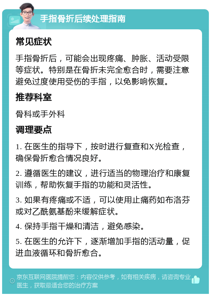 手指骨折后续处理指南 常见症状 手指骨折后，可能会出现疼痛、肿胀、活动受限等症状。特别是在骨折未完全愈合时，需要注意避免过度使用受伤的手指，以免影响恢复。 推荐科室 骨科或手外科 调理要点 1. 在医生的指导下，按时进行复查和X光检查，确保骨折愈合情况良好。 2. 遵循医生的建议，进行适当的物理治疗和康复训练，帮助恢复手指的功能和灵活性。 3. 如果有疼痛或不适，可以使用止痛药如布洛芬或对乙酰氨基酚来缓解症状。 4. 保持手指干燥和清洁，避免感染。 5. 在医生的允许下，逐渐增加手指的活动量，促进血液循环和骨折愈合。