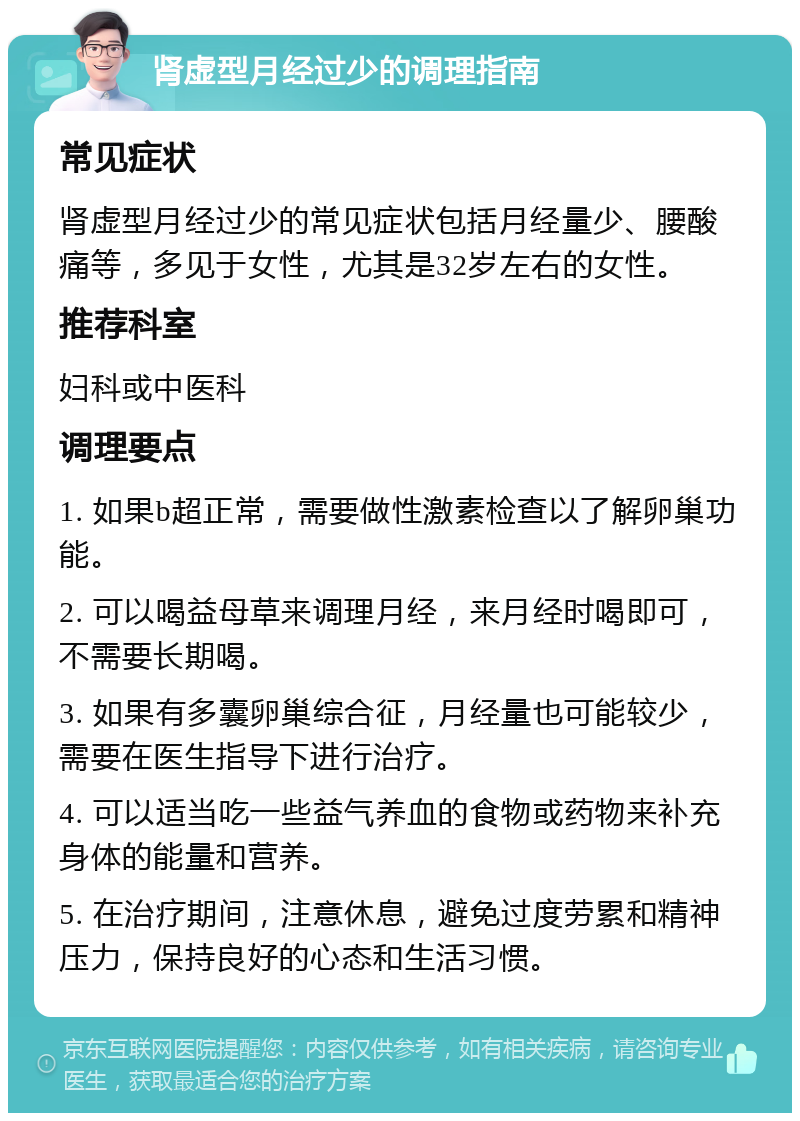 肾虚型月经过少的调理指南 常见症状 肾虚型月经过少的常见症状包括月经量少、腰酸痛等，多见于女性，尤其是32岁左右的女性。 推荐科室 妇科或中医科 调理要点 1. 如果b超正常，需要做性激素检查以了解卵巢功能。 2. 可以喝益母草来调理月经，来月经时喝即可，不需要长期喝。 3. 如果有多囊卵巢综合征，月经量也可能较少，需要在医生指导下进行治疗。 4. 可以适当吃一些益气养血的食物或药物来补充身体的能量和营养。 5. 在治疗期间，注意休息，避免过度劳累和精神压力，保持良好的心态和生活习惯。