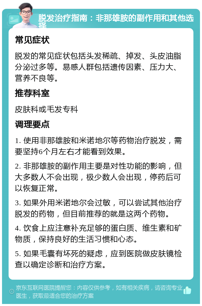 脱发治疗指南：非那雄胺的副作用和其他选择 常见症状 脱发的常见症状包括头发稀疏、掉发、头皮油脂分泌过多等。易感人群包括遗传因素、压力大、营养不良等。 推荐科室 皮肤科或毛发专科 调理要点 1. 使用非那雄胺和米诺地尔等药物治疗脱发，需要坚持6个月左右才能看到效果。 2. 非那雄胺的副作用主要是对性功能的影响，但大多数人不会出现，极少数人会出现，停药后可以恢复正常。 3. 如果外用米诺地尔会过敏，可以尝试其他治疗脱发的药物，但目前推荐的就是这两个药物。 4. 饮食上应注意补充足够的蛋白质、维生素和矿物质，保持良好的生活习惯和心态。 5. 如果毛囊有坏死的疑虑，应到医院做皮肤镜检查以确定诊断和治疗方案。