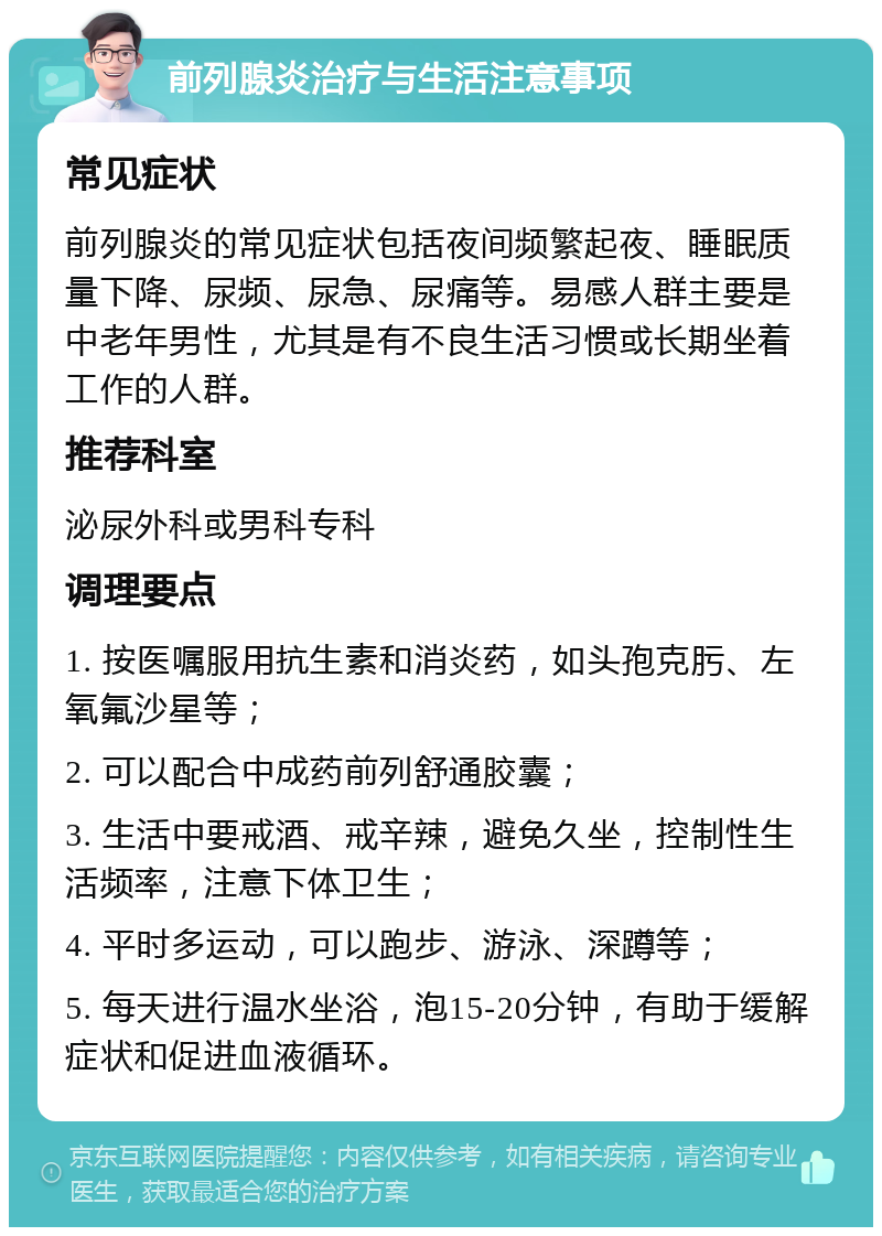 前列腺炎治疗与生活注意事项 常见症状 前列腺炎的常见症状包括夜间频繁起夜、睡眠质量下降、尿频、尿急、尿痛等。易感人群主要是中老年男性，尤其是有不良生活习惯或长期坐着工作的人群。 推荐科室 泌尿外科或男科专科 调理要点 1. 按医嘱服用抗生素和消炎药，如头孢克肟、左氧氟沙星等； 2. 可以配合中成药前列舒通胶囊； 3. 生活中要戒酒、戒辛辣，避免久坐，控制性生活频率，注意下体卫生； 4. 平时多运动，可以跑步、游泳、深蹲等； 5. 每天进行温水坐浴，泡15-20分钟，有助于缓解症状和促进血液循环。