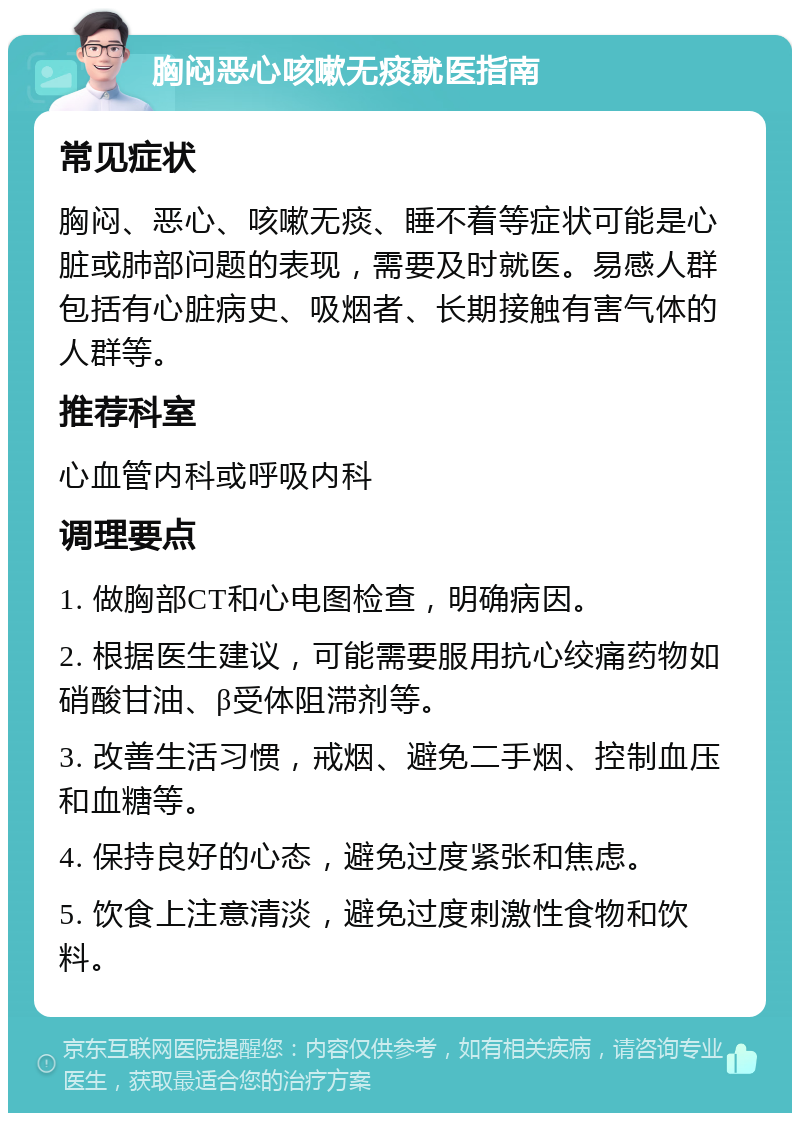 胸闷恶心咳嗽无痰就医指南 常见症状 胸闷、恶心、咳嗽无痰、睡不着等症状可能是心脏或肺部问题的表现，需要及时就医。易感人群包括有心脏病史、吸烟者、长期接触有害气体的人群等。 推荐科室 心血管内科或呼吸内科 调理要点 1. 做胸部CT和心电图检查，明确病因。 2. 根据医生建议，可能需要服用抗心绞痛药物如硝酸甘油、β受体阻滞剂等。 3. 改善生活习惯，戒烟、避免二手烟、控制血压和血糖等。 4. 保持良好的心态，避免过度紧张和焦虑。 5. 饮食上注意清淡，避免过度刺激性食物和饮料。