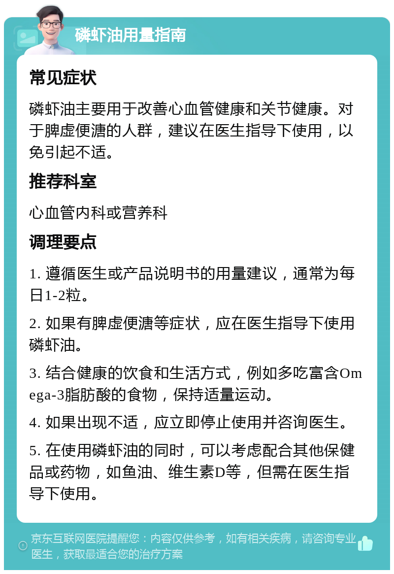 磷虾油用量指南 常见症状 磷虾油主要用于改善心血管健康和关节健康。对于脾虚便溏的人群，建议在医生指导下使用，以免引起不适。 推荐科室 心血管内科或营养科 调理要点 1. 遵循医生或产品说明书的用量建议，通常为每日1-2粒。 2. 如果有脾虚便溏等症状，应在医生指导下使用磷虾油。 3. 结合健康的饮食和生活方式，例如多吃富含Omega-3脂肪酸的食物，保持适量运动。 4. 如果出现不适，应立即停止使用并咨询医生。 5. 在使用磷虾油的同时，可以考虑配合其他保健品或药物，如鱼油、维生素D等，但需在医生指导下使用。