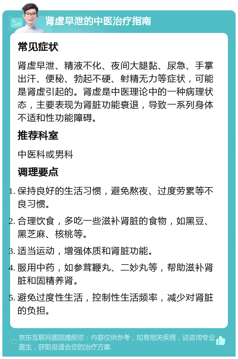 肾虚早泄的中医治疗指南 常见症状 肾虚早泄、精液不化、夜间大腿黏、尿急、手掌出汗、便秘、勃起不硬、射精无力等症状，可能是肾虚引起的。肾虚是中医理论中的一种病理状态，主要表现为肾脏功能衰退，导致一系列身体不适和性功能障碍。 推荐科室 中医科或男科 调理要点 保持良好的生活习惯，避免熬夜、过度劳累等不良习惯。 合理饮食，多吃一些滋补肾脏的食物，如黑豆、黑芝麻、核桃等。 适当运动，增强体质和肾脏功能。 服用中药，如参茸鞭丸、二妙丸等，帮助滋补肾脏和固精养肾。 避免过度性生活，控制性生活频率，减少对肾脏的负担。