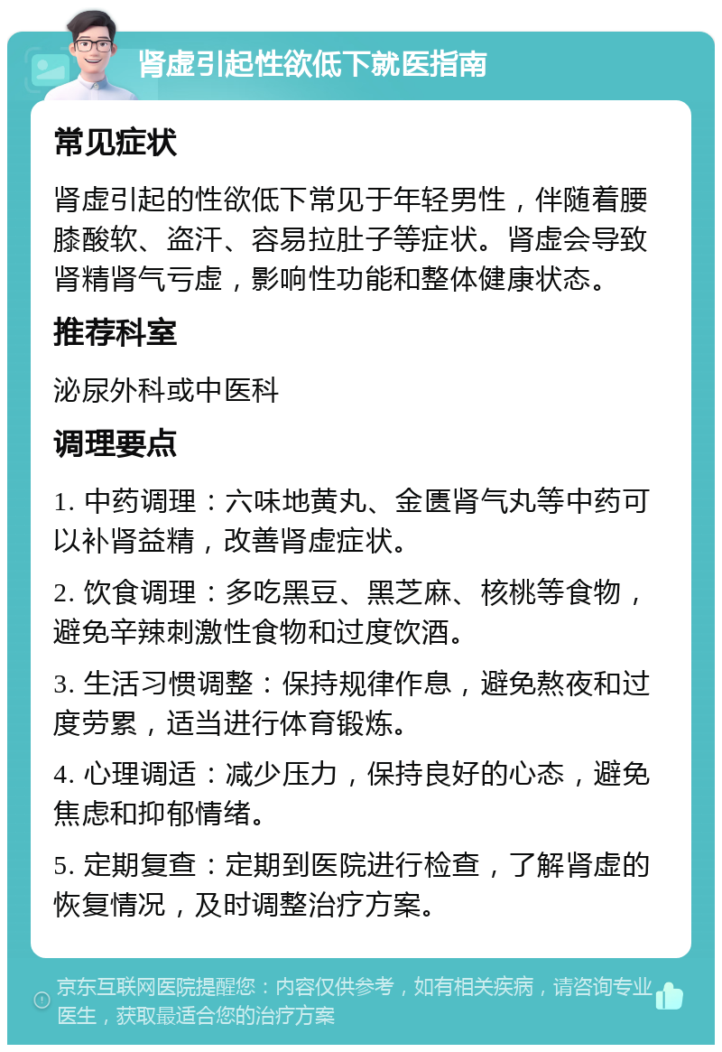 肾虚引起性欲低下就医指南 常见症状 肾虚引起的性欲低下常见于年轻男性，伴随着腰膝酸软、盗汗、容易拉肚子等症状。肾虚会导致肾精肾气亏虚，影响性功能和整体健康状态。 推荐科室 泌尿外科或中医科 调理要点 1. 中药调理：六味地黄丸、金匮肾气丸等中药可以补肾益精，改善肾虚症状。 2. 饮食调理：多吃黑豆、黑芝麻、核桃等食物，避免辛辣刺激性食物和过度饮酒。 3. 生活习惯调整：保持规律作息，避免熬夜和过度劳累，适当进行体育锻炼。 4. 心理调适：减少压力，保持良好的心态，避免焦虑和抑郁情绪。 5. 定期复查：定期到医院进行检查，了解肾虚的恢复情况，及时调整治疗方案。